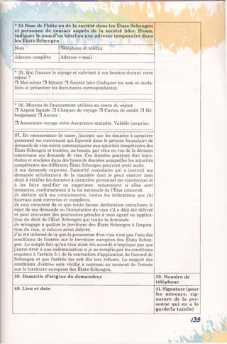* 34 Nom de l’hôte ou de la société dans les États Schengen
et personne de contact auprès de la société hôte. Sinon,
indiquer le nom d’un hôtel ou une adresse temporaire dans
les États Schengen
Nom Téléphone et téléfax
Adresse complète Adresse e-mail
* 35. Qui finance le voyage et subvient à vos besoins durant votre
séjour ?
□ Moi-même □ Hôte(s) □ Société hôte (Indiquer les nom et moda­
lités et présenter les documents correspondants):
* 36. Moyens de financement utilisés au cours du séjour
□ Argent liquide □ Chèques de voyage □ Cartes de crédit □ Hé­
bergement □ Autres :
□ Assurance voyage et/ou Assurance maladie. Valable jusqu’au:
37. En connaissance de cause, j’accepte que les données à caractère
personnel me concernant qui figurent dans le présent formulaire de
demande de visa soient communiquées aux autorités compétentes des
États Schengen et traitées, au besoin, par elles en vue de la décision
concernant ma demande de visa. Ces données pourront être intro­
duites et stockées dans des bases de données auxquelles les autorités
compétentes des différents États Schengen pourront avoir accès.
A ma demande expresse, l’autorité consulaire qui a instruit ma
demande m’informera de la manière dont je peux exercer mon
droit à vérifier les données à caractère personnel me concernant et
à les faire modifier ou supprimer, notamment si elles sont
inexactes, conformément à la loi nationale de l’État concerné.
Je déclare qu’à ma connaissance, toutes les indications que j’ai
fournies sont correctes et complètes.
Je suis conscient de ce que toute fausse déclaration entraînera le
rejet de ma demande ou l’annulation du visa s’il a déjà été délivré
et peut entraîner des poursuites pénales à mon égard en applica­
tion du droit de l’État Schengen qui traite la demande.
Je m’engage à quitter le territoire des États Schengen à l’expira­
tion du visa, si celui-ci m’est délivré.
J’ai été informé de ce que la possession d’un visa n’est que l’une des
conditions de l’entrée sur le territoire européen des États Schen­
gen. Le simple fait qu’un visa m’ait été accordé n’implique pas que
j’aurai droit à une indemnisation si je ne remplis par les conditions
requises à l’article 5.1 de la convention d’application de l’accord de
Schengen et que l’entrée me soit dès lors refusée. Le respect des
conditions d’entrée sera vérifié à nouveau au moment de l’entrée
sur le territoire européen des États Schengen.
38. Domicile d’origine du demandeur 39. Numéro de
téléphone
40. Lieu et date 41. Signature (pour
les mineurs, sig­
nature de la per­
sonne qui en a la
garde/la tutelle)
/3 5
 