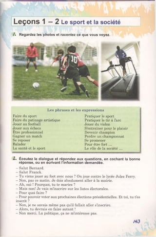 Leçons 1 —2 Le sport et la société
/ . Regardez les photos et racontez ce que vous voyez.
Les phrases et les expressions
Faire du sport
Faire du patinage artistique
Jouer au football
Jouer aux échecs
Etre professionnel
Gagner un match
Se reposer
Balader
La santé et le sport
Pratiquer le sport
Pratiquer le tir à l’arc
Jouer du violon
S’entraîner pour le plaisir
Devenir champion
Perdre un championnat
Se promener
Pour être fort ...
Le rôle de la société ...
Z . Écoutez le dialogue et répondez aux questions, en cochant la bonne
réponse, ou en écrivant l’information demandée.
- Salut Bernard.
- Salut Franck.
- Tu viens jouer au foot avec nous ? On joue contre le lycée Jules Ferry.
- Non, pas ce matin. Je dois absolument aller à la mairie.
- Ah, oui ! Pourquoi, tu te maries ?
- Mais non! Je vais m’inscrire sur les listes électorales.
- Pour quoi faire ?
- Pour pouvoir voter aux prochaines élections présidentielles. Et toi, tu t’es
inscrit ?
- Non, je ne savais même pas qu’il fallait aller s’inscrire.
- Alors, tu devrais en faire autant !
- Non merci. La politique, ça ne m’intéresse pas.
/43
 