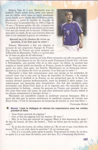 Depuis l’âge de 5 ans, Marinette joue au
football. Toute petite donc, cette star mécon­
nue du ballon rond, aime ce sport passionné­
ment. Après avoir évolué dans différents clubs,
Marinette a porté le maillot de l’équipe de
France pour la première fois en 1994 à l’âge de
19 ans. « Toujours petite, dit-elle, j’aimais voir
un match de football et je me disais qu’un jour,
c’est moi qui serais sur le terrain. J’allais avec
mon père au stade. Je me suis inscrite dans un
club et j’ai continué à gravir les échelons. »
Quand on a la chance de vivre sa
passion, il ne faut pas la rater !
Depuis, Marinette a fait son chemin et
marqué de son empreinte l’équipe de France.
Une équipe de France qui peut compter sur
l’efficacité de Marinette. Celle-ci a inscrit plus
de 40 buts en plus de 63 sélections !
La carrière de cette joueuse est loin d’être terminée car elle est partie jouer
aux Etats-Unis depuis un an. Et c’est la seule Française à l’avoir fait. « Je joue
à Philadelphie, une grande ville de la côte ouest. Au début, ne parlant pas
anglais et ayant quitté ma famille en France, j’avais le cafard. Tout me man­
quait, les amis, mon pays, ma famille. Maintenant ça va beaucoup mieux.
Quand on a la chance de vivre sa passion, il ne faut pas la rater ! »
Marinette a donc fait connaissance avec son équipe et les méthodes de
travail n’ont rien à voir avec la façon de travailler en France. « Je voulais
évoluer dans le football et la France ne me permettait pas de le faire. Je
voulais devenir joueuse professionnelle, jouer au football à plein temps. Les
Américaines ont^ beaucoup plus d’expérience. J’ai fait des sacrifices pour
m’installer aux Etats-Unis mais je ne le regrette pas. On travaille dur, la
musculation, le footing... comme les garçons en France, par exemple. Le pu­
blic aime bien nous voir jouer, ils sont plus intéressés qu’en France même si
les choses commencent à changer là-bas. »
Marinette est considérée comme la meilleure joueuse française. Elle a
aussi été élue par la presse américaine la meilleure joueuse de l’année aux
Etats-Unis. « C’est la récompense de beaucoup de travail, je suis très fière. »
Christophe Michel
Devoir. Lisez le dialogue et relevez les expressions avec les verbes
prendre et faire.
- Vous faites souvent du jogging ?
- Oui, je fais du jogging tous les matins. Et vous ?
- Moi, je ne fais pas souvent de jogging. Mais je fais beaucoup de sport !
Je fais du tennis, du foot, du basket... Vous ne faites pas de tennis, par ha­
sard ?
- Si, je fais du tennis, du volley, j’adore ça ! Et où est-ce que vous faites du
tennis ? Il y a un club, dans le quartier ? Je ne connais pas.
- Oui, il y a un club, juste après le jardin. Vous prenez la route, là, en face,
et après il y a une base de loisirs, avec des lacs. Il y a beaucoup d’activités.
/5 3
 