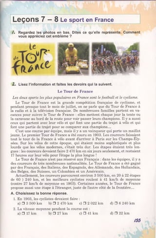 L e ç o n s 7 — 8 Le sport en France
/ . Regardez les photos en bas. Dites ce qu’elle représente. Comment
vous appréciez cet emblème ?
2 . Lisez l’information et faites les devoirs qui la suivent.
Le Tour de France
Les deux sports les plus populaires en France sont le football et le cyclisme.
Le Tour de France est la grande compétition française de cyclisme, et
pendant presque tout le mois de juillet, on ne parle que du Tour de France à
la radio et à la télévision française. De nombreuses familles partent en va­
cances pour suivre le Tour de France : elles mettent chaque jour la tente ou
la caravane au bord de la route pour voir passer leurs champions. Il y a aussi
ceux qui partent avec leur vélo et qui font une partie du trajet à vélo et qui
font une partie de trajet pour se comparer aux champions...
C’est une course par équipe, mais il y a un vainqueur qui porte un maillot
jaune. Le premier Tour de France a été couru en 1903. Les coureurs faisaient
tout le tour de la France à vélo avant d’arriver à Paris sur les Champs-Ely­
sées. Sur les vélos de cette époque, qui étaient moins sophistiqués et plus
lourds que les vélos modernes, c’était très dur. Les étapes étaient très lon­
gues : les coureurs devaient faire 2 470 km en six jours seulement, et restaient
17 heures sur leur vélo pour l’étape la plus longue !
Le Tour de France n’est pas réservé aux Français : dans les équipes, il y a
des coureurs de très nombreuses nationalités. Le Tour de France a été gagné
par des Français, des Italiens, des Espagnols, des Allemands, des Hollandais,
des Belges, des Suisses, un Colombien et un Américain.
Actuellement, les coureurs parcourent environ 3 500 km, en 20 à 22 étapes
de 60 ) 240 km, et les meilleurs cyclistes roulent à 41 km/h de moyenne
(contre 27 km/h de moyenne en 1903). Certaines années, le Tour de France
propose aussi une étape à l’étranger, juste de l’autre côté de la frontière...
A. Choisissez la bonne réponse.
1. En 1903, les cyclistes devaient faire :
a) □ 3 500 km b) □ 2 470 km c) □ 2 022 km d) □ 6 240 km
2. La vitesse moyenne pendant la course est :
a) □ 17 km b) □ 27 km c) □ 41 km d) □ 22 km
/55
 