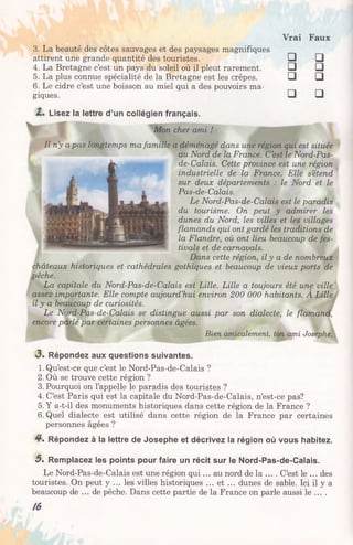 Vrai Faux
□ □
□ □
□ □
□ □
3. La beauté des côtes sauvages et des paysages magnifiques
attirent une grande quantité des touristes.
4. La Bretagne c’est un pays du soleil où il pleut rarement.
5. La plus connue spécialité de la Bretagne est les crêpes.
6. Le cidre c’est une boisson au miel qui a des pouvoirs ma­
giques.
Lisez la lettre d’un collégien français.
Mon cher ami !
Il n’y a pas longtemps ma famille a déménagé dans une région qui est située
au Nord de la France. C’est le Nord-Pas-
de-Calais. Cette province est une région
industrielle de la France. Elle s’étend
sur deux départements : le Nord et le
Pas-de-Calais.
Le Nord-Pas-de-Calais est le paradis
du tourisme. On peut y admirer les
dunes du Nord, les villes et les villages
flamands qui ont gardé les traditions de
la Flandre, où ont lieu beaucoup de fes­
tivals et de carnavals.
Dans cette région, il y a de nombreux
châteaux historiques et cathédrales gothiques et beaucoup de vieux ports de
pêche.
La capitale du Nord-Pas-de-Calais est Lille. Lille a toujours été une ville
assez importante. Elle compte aujourd’hui environ 200 000 habitants. À Lille
il y a beaucoup de curiosités.
Le Nord-Pas-de-Calais se distingue aussi par son dialecte, le flamand,
encore parlé par certaines personnes âgées.
Bien amicalement, ton ami Josephe.
3 . Répondez aux questions suivantes.
1. Qu’est-ce que c’est le Nord-Pas-de-Calais ?
2. Où se trouve cette région ?
3. Pourquoi on l’appelle le paradis des touristes ?
4. C’est Paris qui est la capitale du Nord-Pas-de-Calais, n’est-ce pas?
5. Y a-t-il des monuments historiques dans cette région de la France ?
6. Quel dialecte est utilisé dans cette région de la France par certaines
personnes âgées ?
4*. Répondez à la lettre de Josephe et décrivez la région où vous habitez.
5 . Remplacez les points pour faire un récit sur le Nord-Pas-de-Calais.
Le Nord-Pas-de-Calais est une région qui... au nord de la ... . C’est le ... des
touristes. On peut y ... les villes historiques ... et ... dunes de sable. Ici il y a
beaucoup de ... de pêche. Dans cette partie de la France on parle aussi le ... .
/6
 