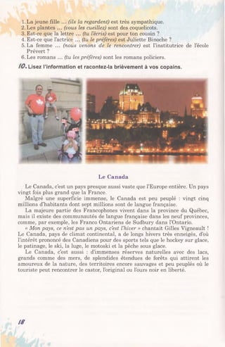 1.La jeune fille ... (ils la regardent) est très sympathique.
2.Les plantes ... (vous les cueillez) sont des coquelicots.
3. Est-ce que la lettre ... (tu lecris) est pour ton cousin ?
4. Est-ce que l’actrice ... (tu le préfères) est Juliette Binoche ?
5.La femme ... (nous venons de le rencontrer) est l’institutrice de l’école
Prévert ?
6. Les romans ... (tu les préfères) sont les romans policiers.
/ 0 . Lisez l’information et racontez-la brièvement à vos copains.
Le Canada
Le Canada, c’est un pays presque aussi vaste que l’Europe entière. Un pays
vingt fois plus grand que la France.
Malgré une superficie immense, le Canada est peu peuplé : vingt cinq
millions d’habitants dont sept millions sont de langue française.
La majeure partie des Francophones vivent dans la province du Québec,
mais il existe des communautés de langue française dans les neuf provinces,
comme, par exemple, les Franco Ontariens de Sudbury dans l’Ontario.
« Mon pays, ce n’est pas un pays, c’est l’hiver » chantait Gilles Vigneault !
Le Canada, pays de climat continental, a de longs hivers très enneigés, d’où
l’intérêt prononcé des Canadiens pour des sports tels que le hockey sur glace,
le patinage, le ski, la luge, le motoski et la pêche sous glace.
Le Canada, c’est aussi : d’immenses réserves naturelles avec des lacs,
grands comme des mers, de splendides étendues de forêts qui attirent les
amoureux de la nature, des territoires encore sauvages et peu peuplés où le
touriste peut rencontrer le castor, l’original ou l’ours noir en liberté.
18
 