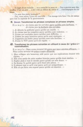 - Il s’agit d’une volaille ... on a entaillé la peau et ... l’on a garnie avec des
truffes. C’est un plat ... a été créé au début du siècle et ... s’accompagne de riz
blanc.
- Ce sont des plats lyonnais ?
- Oui, vous savez, Lyon est une ville ... l’on mange très bien ! On dit même
que c’est la capitale de la gastronomie.
4. Devoir. Transformez les phrases complexes en phrases simples.
E x e m p l e : Je n’aime pas les corridas parce quelles sont barbares. —>
Je n’aime pas la barbarie des corridas.
1. Je déteste la publicité parce qu’elle est inutile. —>
2. Je n’aime pas les tempêtes parce qu’elles sont violentes. —>
3. J’aime ces escalades parce qu’elles sont difficiles. —»
4. J’adore les pays lointains parce qu’ils sont exotiques. —>
5. J’apprécie ces forêts parce qu’elles sont très fraîches. —>
6. J’aime le TGV parce qu’il est rapide. —►
10% Transformez les phrases suivantes en utilisant à cause de / grâce à +
nominalisation.
E x e m p l e : Nous avons terminé tôt parce aue nous sommes efficaces. —>
Nous avons terminé tôt srâce à notre efficacité.
1. Mon collègue m’a beaucoup aidé parce que ses explications étaient très
claires. —*
2. Elle s’est sortie de cette sombre histoire parce qu’elle était réaliste. —»
3. Sophie plaît à tout le monde parce qu’elle est très douce. —*
4. Sa femme l’a quitté parce qu’il était très jaloux. —►
5. Il obtient tout ce qu’il veut parce qu’il est sympathique. -*■
6. Elle n’a pu faire son exposé parce qu’elle est émotive. —►
181
 