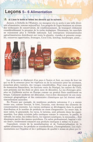 L e ç o n s 5 - 6 Alimentation
/ . a) Lisez le texte et faites les devoirs qui le suivent.
Jamais, à l’échelle de l’Histoire, un mangeur n’a eu accès à une telle diver­
sité alimentaire, comme aujourd’hui. Les progrès de l’agro-business au niveau
des techniques de conservation, de conditionnement, de transport réduisent
considérablement la pression de la niche écologique. Désormais, les marchés
ne raisonnent plus à l’échelle nationale. Les entreprises transnationales
agroalimentaires distribuent sur toute la planète, viandes et poissons surge­
lés, conserves appertisées, fromages, Coca-Cola, ketchup, hamburger, pizza...
Les aliments se déplacent d’un pays à l’autre et font, au cours de leur vie
qui va de la semence pour les végétaux ou de la naissance pour les animaux,
jusqu’aux plats cuisinés, des voyages considérables. Pour ceux qui disposent
de ressources financières, les haricots verts du Sénégal, les cerises du Chili,
sont présents sur les étals en plein mois de décembre. Le jus d’oranges pres­
sées en Californie arrive en Europe comme un produit frais conditionné en
brique. L’aliment moderne est délocalisé, c’est-à-dire déconnecté de son enra­
cinement géographique et des contraintes climatiques qui lui étaient tradi­
tionnellement associées.
En France par exemple, de nombreux produits méconnus il y a encore
trente ans, comme l’avocat, le kiwi, l’ananas, sont devenus des aliments de
consommation courante. Les rayons exotiques se développent dans la grande
distribution et le nombre de produits ne cesse d’augmenter. La sauce soja, le
nuoc mâm, le gaucamole, les tacos, le tarama, sont présents dans les super­
marchés. Les plats cuisinés jadis exotiques comme le couscous, la paella, le
taboulé, les nems, les crabes farcis, les vapeurs asiatiques, la moussaka... font
désormais partie des menus quotidiens. Un salon professionnel, baptisé « eth­
nie food », entièrement consacré aux produits exotiques à même vu le jour.
Cependant, revers de la mondialisation et de l’industrialisation de la
sphère alimentaire, les produits se standardisent, s’homogénéisent. Les régle­
mentations sur l’hygiène et les « politiques de qualité » mises en place par le
/83
 