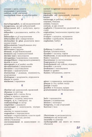 creuser v рити, копати
croissance / зростання
cultivé, -е adj освічений
curriculum vitae m автобіографія
D
dactylographié, -e adj надрукований
dangereux, -se adj небезпечний
débarrasser (s’) v позбутися, вряту­
ватися
déborder v розливатися, вийти з бе­
регів
débouchés mpl перспективи
débrouiller (s’) v викрутитися
déclencher le plan розпочати вико­
нання плану
déforestation / вирубування лісу
délice т, насолода
délivrance / видача
dément, -e adj божевільний
dentaire adj стоматологічний
dérider (se) v веселішати
dérogation / порушення, ухиляння
déséquilibrer v порушувати рівновагу
destin m доля
détergents mpl мийні засоби
dévalorisation / знецінення
dévaster v спустошувати
dévouer v присвячувати
distinction / різниця, відмінність,
розрізнення
distinguer v розрізняти, відрізняти
doyen т декан
duchesse / герцогиня
E
éberlué adj здивований, вражений
éboueur m сміттяр
échapper (s’) v текти, бігти
échec m провал; поразка
éliminer v усувати, вилучати
émigré, -é m, f емігрант, -ка
embouteillage m затор
empêcher v заважати
encourager v заохочувати, підтри­
мувати
encrier m чорнильниця
engendrer v породжувати
enrayer v першкоджати, класти край
entretien m бесіда; догляд
envie / бажання
environnement m навколишнє се­
редовище
envoyé m spécial спеціальний корес­
пондент
épouser v одружитися
équitable adj правдивий, справед­
ливий
esclavage m рабство, неволя
essence / бензин
estime / повага
estival, -e adj літній
euphorie / блаженство; радісний на­
стрій
expiration / закінчення терміну при­
датності
évaluer v оцінити, оцінювати
éveiller v пробудити; збудити
explosion / вибух
F
faiblesse / слабкість
fission / розщеплення
flamber v палати; горіти
fluofescent, -e adj який (що) світиться
fonte / танення
fournisseur т постачальник
fragrances pl пахощі
franchement adv дійсно; відверто
franchir v долати
fredonner v наспівувати
fumet т аромат
fusion / об’єднання, злиття
G
gérer v управляти, завідувати
glaçon т лід, кубик льоду
gueule / паща
gouffre т безодня; прірва
gratuitement adv безкоштовно
Н
haïr v ненавидіти
hausse / підвищення
hésiter v вагатися
hongrois, -e adj угорський
horreur / жах
І
illettrisme т неграмотність
immature adj незрілий
incendie т пожежа
inchangeable adj якого не можна
обміняти
Н І
 