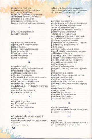 incinérer v спалити
incompatible adj несумісний
indigné adj обурений
inédit, -e adj новий, небувалий
inondation / повінь, розлив
interdire v забороняти
intolérance / нетерпимість
issu, -e adj який вийшов, походить
J
juif, -ve adj єврейський
jumelle / бінокль
L
lapidaire adj лаконічний
législateur m законодавець
lentille / лінза
lessive / пральний порошок
levure / дріжджі
licencier v звільняти
livrer v видавати
livret m книжка
M
maquis m зарості
médiéval, -e adj середньовічний
mentionner v згадувати
métissage m схрещування
milieu m середовище
milieu aquatique водне середовище
mineur m гірник, шахтар
modifier (se) u змінюватися
modulation / модуляція
modulation de fréquence частотна
модуляція
morfondre v нудьгувати
mystère m таємниця
N
nettoyer v чистити
nocif, -ve adj шкідливий
notion / поняття
nutrition / харчування
o
occasionnel, -le adj випадковий
onde/хвиля
ores : d’ores et déjà loc. adv віднині,
відтепер
orfèvre m ювелір
orfèvrerie / ювелірне мистецтво
oser v відважуватися, насмілюватися
outil m знаряддя, інструмент
P
parcours т. маршрут
parfaitement adv чудово, прекрасно
particulier, -ère adj особливий
en particulier особливо
péjoratif, -ve adj зневажливий
pencher (se) v схилятися
pénurie / гостра нестача
percutant, -e adj дієвий; влучний
persévérance / наполегливість
persister v продовжуватися
picotement m поколювання; сироти
pimenté adj приправлений
pin m сосна
pinasse / рибальський човен
plaindre (se) v скаржитися, жалітися
plébisciter v обирати
plein-emploi m повна зайнятість
plonger v занурити; устромити
poinçonneur, -se m, f контролер
poignard m кинджал, ніж
pollen m пилок
polluer v забруднювати
pompeux, -se adj пишний, урочис­
тий
pompier m пожежник
poubelle / урна, ящик для сміття
poumons m pl легені
précéder v передувати
préoccupation / турбота, клопіт
profiter v використовувати; отриму­
вати
profondeur/глибина
proie / здобич
prophète т пророк
prospérité / процвітання
provenir v походити
proximité / близькість
Q
quiz pl вікторини
quotient 171 intellectuel коефіцієнт
розумового розвитку
R
rage/сказ
rayonnante adj променистий, сяючий
réchauffement m потепління
Ш
 