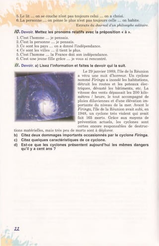 5. Le lit ... on se couche n’est pas toujours celui ... on a choisi.
6.La personne ... on pense le plus n’est pas toujours celle ... on habite.
Extraits du Journal d ’un philosophe solitaire.
10. Devoir. Mettez les pronoms relatifs avec la préposition « à ».
1. C’est l’homme ... je pensais.
2. C’est la personne ... je pensais.
3. Ce sont les pays ... on a donné l’indépendance.
4. Ce sont les villes ... il tient le plus.
5. C’est l’homme ... la France doit son indépendance.
6. C’est une jeune fille grâce ... je vous ai rencontré.
/ / . Devoir, a) Lisez l’information et faites le devoir qui la suit.
Le 29 janvier 1989, l’île de la Réunion
a vécu une nuit d’horreur. Un cyclone
nommé Firinga a inondé les habitations,
détruit les routes et les poteaux élec­
triques, dévasté les bâtiments, etc. La
vitesse des vents dépassait les 200 kilo­
mètres / heure, le tout accompagné de
pluies diluviennes et d’une élévation im­
portante du niveau de la mer. Avant le
Firinga, l’île de la Réunion avait subi, en
1948, un cyclone très violent qui avait
fait 165 morts. Grâce aux moyens de
prévention actuels, les cyclones sont
certes encore responsables de destruc­
tions matérielles, mais très peu de morts sont à déplorer.
b) Citez deux dommages importants occasionnés par le cyclone Firinga.
c) Citez quelques caractéristiques de ce cyclone.
d) Est-ce que les cyclones présentent aujourd’hui les mêmes dangers
qu’il y a cent ans ?
11
 