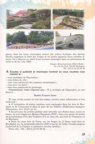 glaise, dont les roses s’enroulent autour des arbres fruitiers, des épicéas
bleutés rappelant la forêt des Vosges et un jardin japonais d’une extrême fi­
nesse. On y déjeune au soleil d’une terrasse aménagée dans un palmarium de
verre et de fer, très 1900.
Espace départemental Albert-Kahn :
14, rue du Port, 92100 Boulogne.
Tel : (33-1) 46 04 52 80
6. Écoutez la publicité et choisissez l’endroit où vous voudriez vous
reposer si :
- vous pratiquez de l’équitation ;
- vous faites du vélo ;
- vous vous intéressez des animaux domestiques ;
- vous avez un chien ;
- vous êtes passionné du jardinage.
Commencez votre réponse par : Si je pratique de l’équitation, je vais
dans le ...
Radio France Inter
Si vous voulez passer un très bon temps, écoutez notre information et bon
week-end !
• 47 kilomètres de pistes cavaliers sont aménagés dans les bois de Bou­
logne et de Vincennes et dans le parc de La Villette. (Fédération française
d’équitation, 33-1 53 67 44 44.
• En principe les jardins publics sont interdits aux chiens mais, tenus en
laisse, ils sont admis aux Buttes-Chaumont (XIXe), dans une partie du jardin
du Luxembourg (VIe), des Tuileries (Ier), et, bien sûr, aux bois de Vincennes et
de Boulogne.
• Dans les deux bois de Paris, sur les berges de la Seine (côté bois de
Boulogne), sur la promenade plantée (XIIe) à partir de l’allée Vivaldi jusqu’au
boulevard de la Guyane et plusieurs circuits insolites.
Paris vélo : Tél. : (33-1) 43 37 59 22.
15
 