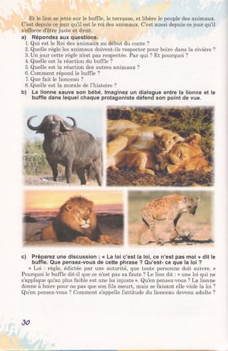 Et le lion se jette sur le buffle, le terrasse, et libère le peuple des animaux.
C’est depuis ce jour qu’il est le roi des animaux. C’est aussi depuis ce jour qu’il
s’efforce d’être juste et droit.
a) Répondez aux questions.
1. Qui est le Roi des animaux au début du conte ?
2. Quelle règle les animaux doivent-ils respecter pour boire dans la rivière ?
3. Un jour cette règle n’est pas respectée. Par qui ? Et pourquoi ?
4. Quelle est la réaction du buffle ?
5. Quelle est la réaction des autres animaux ?
6. Comment répond le buffle ?
7. Que fait le lionceau ?
8. Quelle est la morale de l’histoire ?
b) La lionne sauve son bébé. Imaginez un dialogue entre la lionne et le
buffle dans lequel chaque protagoniste défend son point de vue.
c) Préparez une discussion : « La loi c’est la loi, ce n’est pas moi » dit le
buffle. Que pensez-vous de cette phrase ? Qu’est- ce que la loi ?
« Loi : règle, édictée par une autorité, que toute personne doit suivre. »
Pourquoi le buffle dit-il que ce n’est pas sa faute ? Le lion dit : « une loi qui ne
s’applique qu’au plus faible est une loi injuste ». Qu’en pensez-vous ? La lionne
donne à boire pour ne pas que son fils meurt, mais se faisant elle viole la loi ?
Qu’en pensez-vous ? Comment s’appelle l’attitude du lionceau devenu adulte ?
30
 