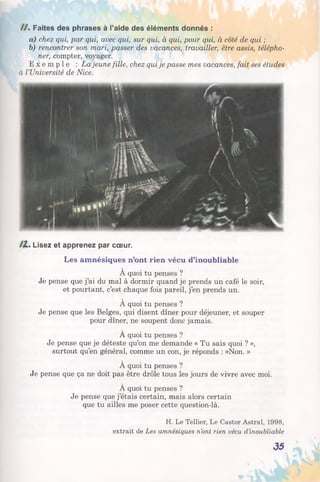 / / . Faites des phrases à l’aide des éléments donnés :
a) chez qui, par qui, avec qui, sur qui, à qui, pour qui, à côté de qui ;
b) rencontrer son mari, passer des vacances, travailler, être assis, télépho­
ner, compter, voyager.
E x e m p l e : La jeune fille, chez qui je passe mes vacances, fait ses études
à l’Université de Nice.
/Z . Lisez et apprenez par cœur.
Les amnésiques n’ont rien vécu d’inoubliable
À quoi tu penses ?
Je pense que j’ai du mal à dormir quand je prends un café le soir,
et pourtant, c’est chaque fois pareil, j’en prends un.
A quoi tu penses ?
Je pense que les Belges, qui disent dîner pour déjeuner, et souper
pour dîner, ne soupent donc jamais.
À quoi tu penses ?
Je pense que je déteste qu’on me demande « Tu sais quoi ? »,
surtout qu’en général, comme un con, je réponds : »Non. »
À quoi tu penses ?
Je pense que ça ne doit pas être drôle tous les jours de vivre avec moi.
À quoi tu penses ?
Je pense que j’étais certain, mais alors certain
que tu ailles me poser cette question-là.
H. Le Tellier, Le Castor Astral, 1998,
extrait de Les amnésiques n’ont rien vécu d’inoubliable
35
 