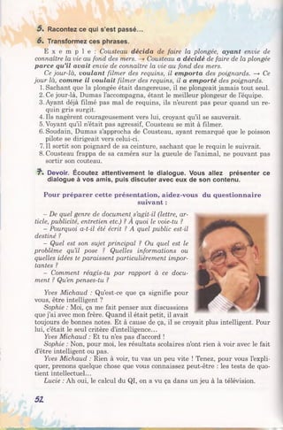 5 . Racontez ce qui s’est passé...
6» Transformez ces phrases.
E x e m p l e : Cousteau décida de faire la plongée, ayant envie de
connaître la vie au fond des mers. —» Cousteau a décidé de faire de la plongée
parce qu’il avait envie de connaître la vie au fond des mers.
Ce jour-là, voulant filmer des requins, il emporta des poignards. —* Ce
jour là, comme il voulait filmer des requins, il a emporté des poignards.
1. Sachant que la plongée était dangereuse, il ne plongeait jamais tout seul.
2. Ce jour-là, Dumas l’accompagna, étant le meilleur plongeur de l’équipe.
3. Ayant déjà filmé pas mal de requins, ils n’eurent pas peur quand un re­
quin gris surgit.
4.11s nagèrent courageusement vers lui, croyant qu’il se sauverait.
5. Voyant qu’il n’était pas agressif, Cousteau se mit à filmer.
6. Soudain, Dumas s’approcha de Cousteau, ayant remarqué que le poisson
pilote se dirigeait vers celui-ci.
7. Il sortit son poignard de sa ceinture, sachant que le requin le suivrait.
8. Cousteau frappa de sa caméra sur la gueule de l’animal, ne pouvant pas
sortir son couteau.
7*. Devoir. Écoutez attentivement le dialogue. Vous allez présenter ce
dialogue à vos amis, puis discuter avec eux de son contenu.
Pour préparer cette présentation, aidez-vous du questionnaire
suivant :
- De quel genre de document s’agit-il (lettre, ar­
ticle, publicité, entretien etc.) ? A quoi le voie-tu ?
- Pourquoi a-t-il été écrit ? A quel public est-il
destiné ?
- Quel est son sujet principal ? Ou quel est le
problème qu’il pose ? Quelles informations ou
quelles idées te paraissent particulièrement impor­
tantes ?
- Comment réagis-tu par rapport à ce docu­
ment ? Qu’en penses-tu ?
Yves Michaud : Qu’est-ce que ça signifie pour
vous, être intelligent ?
Sophie : Moi, ça me fait penser aux discussions
que j’ai avec mon frère. Quand il était petit, il avait
toujours de bonnes notes. Et à cause de ça, il se croyait plus intelligent. Pour
lui, c’était le seul critère d’intelligence...
Yves Michaud : Et tu n’es pas d’accord !
Sophie : Non, pour moi, les résultats scolaires n’ont rien à voir avec le fait
d’être intelligent ou pas.
Yves Michaud : Rien à voir, tu vas un peu vite ! Tenez, pour vous l’expli­
quer, prenons quelque chose que vous connaissez peut-être : les tests de quo­
tient intellectuel...
Lucie : Ah oui, le calcul du QI, on a vu ça dans un jeu à la télévision.
51
 