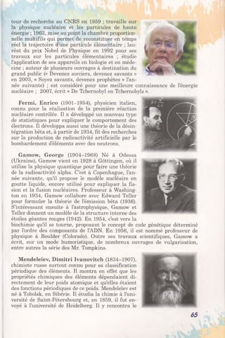 teur de recherche au CNRS en 1959 ; travaille sur
la physique nucléaire et les particules de haute
énergie ; 1963, mise au point la chambre proportion­
nelle multifils qui permet de reconstituer en temps
réel la trajectoire d’une particule élémentaire ; lau­
réat du prix Nobel de Physique en 1992 pour ses
travaux sur les particules élémentaires ; étudie
l’application de ses appareils en biologie et en méde­
cine ; auteur de plusieurs ouvrages à destination du
grand public (« Devenez sorciers, devenez savants »
en 2003, « Soyez savants, devenez prophètes » l’an­
née suivante) ; est considéré pour une meilleure connaissance de l’énergie
nucléaire ; 2007, écrit « De Tchernobyl en Tchernobyls ».
Fermi, Enrico (1901-1954), physicien italien,
connu pour la réalisation de la première réaction
nucléaire contrôlée. Il a développé un nouveau type
de statistiques pour expliquer le comportement des
électrons. Il développa aussi une théorie de la désin­
tégration bêta et, à partir de 1934, fit des recherches
sur la production de radioactivité artificielle par le
bombardement d’éléments avec des neutrons.
Gamow, George (1904-1968) Né à Odessa
(Ukraine), Gamow vient en 1928 à Gôttingen, où il
utilise la physique quantique pour faire une théorie
de la radioactivité alpha. C’est à Copenhague, l’an­
née suivante, qu’il propose le modèle nucléaire en
goutte liquide, encore utilisé pour expliquer la fis­
sion et la fusion nucléaires. Professeur à Washing­
ton en 1934, Gamow collabore avec Edward Teller
pour formuler la théorie de l’émission bêta (1936).
S’intéressant ensuite à l’astrophysique, Gamow et
Teller donnent un modèle de la structure interne des
étoiles géantes rouges (1942). En 1954, c’est vers la
biochimie qu’il se tourne, proposant le concept de code génétique déterminé
par l’ordre des composants de l’ADN. En 1956, il est nommé professeur de
physique à Boulder (Colorado). Outre ses travaux scientifiques, Gamow a
écrit, sur un mode humoristique, de nombreux ouvrages de vulgarisation,
entre autres la série des Mr. Tompkins.
Mendeleïev, Dimitri Ivanovitch (1834-1907),
chimiste russe surtout connu pour sa classification
périodique des éléments. Il montra en effet que les
propriétés chimiques des éléments dépendaient di­
rectement de leur poids atomique et qu’elles étaient
des fonctions périodiques de ce poids. Mendeleïev est
né à Tobolsk, en Sibérie. Il étudia la chimie à l’uni­
versité de Saint-Pétersbourg et, en 1859, il fut en­
voyé à l’université de Heidelberg. Il y rencontra le
65
 