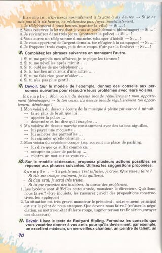 E x e m p l e : J’arriverai normalement à la gare à six heures. —> Si je ne
suis pas là à six heures, ne m’attendez pas, fuyez immédiatement.
1. Je téléphonerai à onze heures, (quitter la ville) —>Si ... !
2. Vous recevrez la lettre dont je vous ai parlé demain, (déménager) —>S i ... !
3. Je reviendrez dans trois jours, (contacter la police) —* Si ... !
4. Vous aurez un télégramme dimanche, (changer d’hôtel) —* Si ... !
5. Je vous apporterai de l’argent demain, (se réfugier à la campagne) —»S i... !
6. Je frapperai trois coups, puis deux coups, (fuir par la fenêtre) —»Si ... !
8% Complétez les phrases suivantes en menaçant l’autre.
1. Si tu me prends mes affaires, je te pique les tiennes !
2. Si tu me réveilles après minuit ....
3. Si tu oublies de me téléphoner ....
4. Si tu tombes amoureux d’une autre ....
5. Si tu ne fais rien pour m’aider ....
6. Si tu n’es pas plus gentil ....
<7. Devoir. Sur le modèle de l’exemple, donnez des conseils aux per­
sonnes suivantes pour résoudre leurs problèmes avec leurs voisins.
E x e m p l e : Mon voisin du dessus inonde régulièrement mon apparte­
ment (déménager). —>Si ton voisin du dessus inonde régulièrement ton appar­
tement, déménage !
1.Mon voisin du dessous écoute de la musique à pleine puissance à minuit.
—» faire plus de bruit que lui ...
—» appeler la police ...
—> descendre et lui dire qu’il exagère ...
2. Ma voisine du dessus marche constamment avec des talons aiguilles.
—> lui payer une moquette ...
—> lui acheter des pantoufles ...
—> lui signaler qu’elle dérange ...
3.Mon voisin du septième occupe trop souvent ma place de parking.
—» lui dire que ça suffit comme ça...
—> occuper sa place de parking ...
—*• mettre un mot sur sa voiture ...
10%Sur le modèle ci-dessous, proposez plusieurs actions possibles en
réponse aux phrases suivantes. Utilisez les suggestions proposées.
E x e m p l e : -T a petite amie t’est infidèle, je crois. Que vas-tu faire ?
- Si elle me trompe vraiment, je la quitterai.
- Si c’est vrai, je serai très triste.
- Si tu me racontes des histoires, tu auras des problèmes.
1.Les lycéens sont difficiles cette année, monsieur le directeur. Qu’allons-
nous faire ? (être inquiets, les rassurer ;avoir despropositions construc­
tives, les appliquer)
2. La situation est très grave, monsieur le président : notre ennemi principal
est sur le point de nous attaquer. Que devons-nous faire ? (refuser la négo­
ciation, se mettre en état d’alerte rouge, augmenter son trafic aérien,envoyer
des chasseurs)
/ / . Devoir. Lisez le texte de Rudyard Kipling. Formulez les conseils que
vous voudriez donner à vos amis pour qu’ils deviennent, par exemple,
un excellent médecin, un merveilleux chanteur, un peintre de talent, un
fO
 