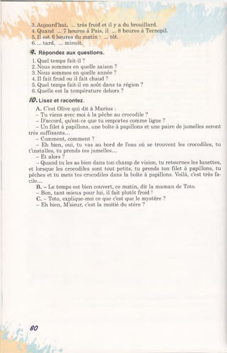 3. Aujourd’hui, ... très froid et il y a du brouillard.
4. Quand ... 7 heures à Pais, il ... 8 heures à Ternopil.
5.11 est 6 heures du matin : ... tôt.
6 ....tard, ...minuit.
8% Répondez aux questions.
1. Quel temps fait-il ?
2. Nous sommes en quelle saison ?
3.Nous sommes en quelle année ?
4. Il fait froid ou il fait chaud ?
5. Quel temps fait-il en août dans ta région ?
6. Quelle est la température dehors ?
10%Lisez et racontez.
A. C’est Olive qui dit à Marius :
- Tu viens avec moi à la pêche au crocodile ?
- D’accord, qu’est-ce que tu emportes comme ligne ?
- Un filet à papillons, une boîte à papillons et une paire de jumelles seront
très suffisants...
- Comment, comment ?
- Eh bien, oui, tu vas au bord de l’eau où se trouvent les crocodiles, tu
t’installes, tu prends tes jumelles...
- Et alors ?
- Quand tu les as bien dans ton champ de vision, tu retournes les lunettes,
et lorsque les crocodiles sont tout petits, tu prends ton filet à papillons, tu
pêches et tu mets tes crocodiles dans la boîte à papillons. Voilà, c’est très fa­
cile...
B. - Le temps est bien couvert, ce matin, dit la maman de Toto.
- Bon, tant mieux pour lui, il fait plutôt froid !
C. —Toto, explique-moi ce que c’est que le mystère ?
- Eh bien, M ’sieur, c’est la moitié du stère ?
80
 