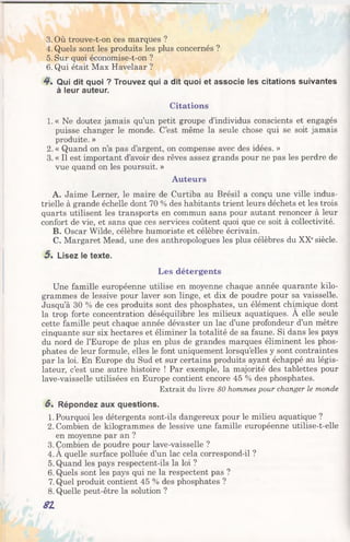 3. Où trouve-t-on ces marques ?
4. Quels sont les produits les plus concernés ?
5. Sur quoi économise-t-on ?
6. Qui était Max Havelaar ?
4 . Qui dit quoi ? Trouvez qui a dit quoi et associe les citations suivantes
à leur auteur.
Citations
1. « Ne doutez jamais qu’un petit groupe d’individus conscients et engagés
puisse changer le monde. C’est même la seule chose qui se soit jamais
produite. »
2. « Quand on n’a pas d’argent, on compense avec des idées. »
3. « Il est important d’avoir des rêves assez grands pour ne pas les perdre de
vue quand on les poursuit. »
Auteurs
A. Jaime Lerner, le maire de Curtiba au Brésil a conçu une ville indus­
trielle à grande échelle dont 70 % des habitants trient leurs déchets et les trois
quarts utilisent les transports en commun sans pour autant renoncer à leur
confort de vie, et sans que ces services coûtent quoi que ce soit à collectivité.
B. Oscar Wilde, célèbre humoriste et célèbre écrivain.
C. Margaret Mead, une des anthropologues les plus célèbres du XXesiècle.
5 . Lisez le texte.
Les détergents
Une famille européenne utilise en moyenne chaque année quarante kilo­
grammes de lessive pour laver son linge, et dix de poudre pour sa vaisselle.
Jusqu’à 30 % de ces produits sont des phosphates, un élément chimique dont
la trop forte concentration déséquilibre les milieux aquatiques. A elle seule
cette famille peut chaque année dévaster un lac d’une profondeur d’un mètre
cinquante sur six hectares et éliminer la totalité de sa faune. Si dans les pays
du nord de l’Europe de plus en plus de grandes marques éliminent les phos­
phates de leur formule, elles le font uniquement lorsqu’elles y sont contraintes
par la loi. En Europe du Sud et sur certains produits ayant échappé au légis­
lateur, c’est une autre histoire ! Par exemple, la majorité des tablettes pour
lave-vaisselle utilisées en Europe contient encore 45 % des phosphates.
Extrait du livre 80 hommes pour changer le monde
6. Répondez aux questions.
1. Pourquoi les détergents sont-ils dangereux pour le milieu aquatique ?
2. Combien de kilogrammes de lessive une famille européenne utilise-t-elle
en moyenne par an ?
3. Combien de poudre pour lave-vaisselle ?
4. A quelle surface polluée d’un lac cela correspond-il ?
5. Quand les pays respectent-ils la loi ?
6. Quels sont les pays qui ne la respectent pas ?
7. Quel produit contient 45 % des phosphates ?
8. Quelle peut-être la solution ?
SI
 