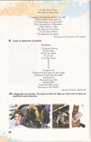 À vélo dans Paris
On dépasse les taxis.
L’agent voudrait se mettre au vert
L’Opéra rêve de grand air.
À Cambronne on a des mots
Et à Austerlitz et Waterloo.
Dans Paris à vélo
On dépasse les autos.
A vélo dans Paris
On dépasse les taxis.
Paroles de C.Lemesle et R. Dassin
<7. Lisez et apprenez la poésie.
Il pleut...
... Il pleut II pleut
Il fait beau
Il fait du soleil
Il est tôt
Il se fait tard
II
II
II
II
Toujours II
Toujours II qui peut et qui neige
Toujours II qui fait du soleil
Toujours II
Pourquoi pas Elle
Jamais Elle
Pourtant Elle aussi
Souvent se fait belle !
Jacques Prévert, Spectacle
10% Régardez les photos. Écoutez le texte et dites si c’est vrai ou faux en
justifiant votre réponse.
<7Z
 