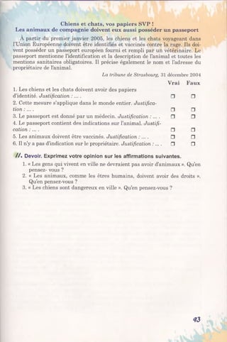 Chiens et chats, vos papiers SVP !
Les animaux de compagnie doivent eux aussi posséder un passeport
À partir du premier janvier 2005, les chiens et les chats voyageant dans
l’Union Européenne doivent être identifiés et vaccinés contre la rage. Ils doi­
vent posséder un passeport européen fourni et rempli par un vétérinaire. Le
passeport mentionne l’identification et la description de l’animal et toutes les
mentions sanitaires obligatoires. Il précise également le nom et l’adresse du
propriétaire de l’animal.
La tribune de Strasbourg, 31 décembre 2004
1. Les chiens et les chats doivent avoir des papiers
Vrai Faux
d’identité. Justification : ... .
2. Cette mesure s’applique dans le monde entier. Justifica­
□ □
tion : ... . □ □
3. Le passeport est donné par un médecin. Justification : .
4. Le passeport contient des indications sur l’animal. Justifi­
□ □
cation :... . □ □
5. Les animaux doivent être vaccinés. Justification :... . □ □
6. Il n’y a pas d’indication sur le propriétaire. Justification :... . □ □
/ / . Devoir. Exprimez votre opinion sur les affirmations suivantes.
1. « Les gens qui vivent en ville ne devraient pas avoir d’animaux ». Qu’en
pensez- vous ?
2. « Les animaux, comme les êtres humains, doivent avoir des droits ».
Qu’en pensez-vous ?
3. « Les chiens sont dangereux en ville ». Qu’en pensez-vous ?
43
 