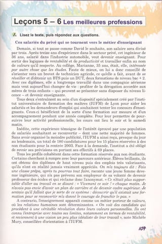 Leçons 5 —6 Les meilleures professions
/. Lisez le texte, puis répondez aux questions.
Ces salariés du privé qui se tournent vers le métier d’enseignant
Demain, si tout se passe comme David le souhaite, son salaire sera divisé
par trois. Après treize ans d’expérience dans le secteur privé, cet ingénieur de
36 ans, salarié dans l’industrie automobile, veut devenir enseignant. Pour
sortir des logiques de rentabilité et de productivité et travailler enfin au nom
de valeurs qu’il respecte. Au collège, Marianne, 35 ans, était, elle, intéressée
par autre chose que les études. Faute de mieux, on lui a donc conseillé de
s’orienter vers un brevet de technicien agricole, ce qu’elle a fait, avant de se
réveiller et d’obtenir un BTS puis un DUT, deux formations de niveau bac + 2.
Avec ces diplômes, elle a longtemps travaillé dans une compagnie aérienne
mais veut aujourd’hui changer de vie : profiter de la dérogation accordée aux
mères de trois enfants - qui peuvent se présenter sans disposer du niveau li­
cence - et devenir enseignante.
Tous deux s’entraînent au sein d’un dispositif spécialement créé par l’insti­
tut universitaire de formation des maîtres (IUFM) de Lyon pour aider les
salariés et les demandeurs d’emploi qui souhaitent tenter les concours d’ensei­
gnants. Ceux-ci bénéficient de la sorte d’une formation sur mesure et d’un
accompagnement pendant une année complète. Pour leur permettre de pour­
suivre leur activité professionnelle, les cours ont lieu le soir et le samedi
matin.
Inédite, cette expérience témoigne de l’intérêt éprouvé par une population
de salariés souhaitant se reconvertir - dont une nette majorité de femmes.
Sans avoir organisé la moindre publicité, l’IUFM a ainsi reçu, presque du jour
au lendemain, un total de 180 candidatures pour les 15 places réservées à des
non étudiants pour la rentrée 2003. Face à la demande, l’institut a été obligé
de revoir ses prévisions en portant ses effectifs à 69 places.
Tous les profils cohabitent dans cette formation réservée aux non étudiants.
Certains cherchent à rompre avec leur parcours antérieur. Elèves brillants, ils
ont obtenu des diplômes de haut niveau puis des emplois très valorisants,
qu’ils n’ont en réalité jamais vraiment appréciés. On m’a toujours dit : Fais
une classe prépa, après tu pourras tout faire, raconte une jeune femme deve­
nue ingénieure, qui n’a pas prévenu son employeur de sa volonté de devenir
professeur des écoles et qui réclame donc l’anonymat. « Ce n’était plus suppor­
table d’aller au travail en se disant : « Vivement ce soir ! » chaque matin. Je
n’avais pas envie d’avoir un plan de carrière et de devenir cadre supérieur. Je
sentais qu’il fallait que je sorte de ce système : découvrir qu’il existait une for­
mation pour se reconvertir m’a donné le courage de franchir le pas. »
A contrario, l’enseignement apparaît comme un métier porteur de valeurs,
où les relations humaines sont déterminantes. « On voit des candidats qui
procèdent à une véritable révolution dans leurs valeurs personnelles. Ils ont
connu l’entreprise avec toutes ses limites, notamment en termes de rentabilité,
et reviennent à une vision un peu plus idéaliste de leur travail », note Michèle
Mury, conseillère d’orientation à l’IUFM.
/Of
 