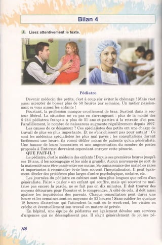 Bilan 4
/ . Lisez attentivement le texte.
Pédiatre
Devenir médecin des petits, c’est à coup sûr éviter le chômage ! Mais c’est
aussi accepter de bosser plus de 50 heures par semaine. Un métier passion­
nant si vous aimez les enfants !
Pourtant, la profession manque cruellement de bras. Surtout dans le sec­
teur libéral. La situation ne va pas en s’arrangeant : plus de la moitié des
6 244 pédiatres français a plus de 51 ans et partira à la retraite d’ici peu.
Parallèlement, le nombre de naissances augmente régulièrement depuis 1997.
Les causes de ce désamour ? Ces spécialistes des petits ont une charge de
travail de plus en plus importante. Et ne s’enrichissent pas pour autant ! Ce
sont les médecins spécialistes les plus mal payés : les consultations durant
facilement une heure, ils voient défiler moins de patients qu’un généraliste.
Une hausse de leurs honoraires et une augmentation du nombre de postes
proposés à l’internat devraient cependant enrayer cette pénurie.
QUE FAIT-IL ?
Le pédiatre, c’est le médecin des enfants ! Depuis ses premières heures jusqu’à
ses 18 ans, il les accompagne et les aide à grandir. Aucun nouveau-né ne sort de
la maternité sans être passé entre ses mains. Sa connaissance des maladies rares
et importantes à reconnaître évite bien souvent l’hospitalisation. Il peut égale­
ment déceler des problèmes plus larges d’ordre psychologique, scolaire, etc.
Les journées du pédiatre en cabinet sont bien plus longues que celles d’un
généraliste. Faire « parler » un enfant qui souffre, mais qui souvent ne maî­
trise pas encore la parole, ne se fait pas en dix minutes. Il doit trouver des
moyens détournés pour l’écouter et le comprendre. A côté de cela, il doit aussi
apaiser les inquiétudes des parents. Chaque consultation peut durer une
heure et les semaines sont en moyenne de 53 heures ! Sans oublier les quelque
18 heures d’astreinte qui l’attendent la nuit ou le week-end, les visites en
crèche et éventuellement son travail en maternité privée.
En hôpital, une équipe de pédiatres est également dévolue aux services
d’urgences qui ne désemplissent pas. Il s’agit généralement de jeunes pé-
n $
 