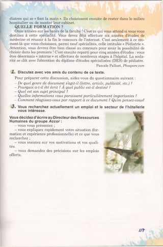 diatres qui se « font la main ». Ils choisissent ensuite de rester dans le milieu
hospitalier ou de monter leur cabinet.
QUELLE FORMATION ?
Onze années sur les bancs de la faculté ! C’est ce qui vous attend si vous vous
destinez à cette spécialité. Vous devez déjà effectuer six années d’études de
médecine et réussir à la fin le concours de l’internat. C’est seulement à ce mo-
ment-là que vous choisissez, parmi neuf spécialités, celle intitulée « Pédiatrie ».
Attention, vous devrez être bien classé au concours pour avoir la possibilité de
choisir dans les premiers ! C’est ensuite reparti pour cinq années d’études : vous
êtes désormais « interne » et effectuez de nombreux stages à l’hôpital. La scola­
rité se clôt avec l’obtention du diplôme d’études spécialisées (DES) de pédiatre.
Pascale Palluet, Phospore.com
2.% Discutez avec vos amis du contenu de ce texte.
Pour préparer cette discussion, aidez-vous du questionnaire suivant :
- De quel genre de document s’agit-il (lettre, article, publicité, etc.) ?
- Pourquoi a-t-il été écrit ? A quel public est-il destiné ?
- Quel est son sujet principal ?
- Quelles informations vous paraissent particulièrement importantes ?
- Comment réagissez-vous par rapport à ce document ? Qu’en pensez-vous?
<3. Vous recherchez actuellement un emploi et
vous intéresse.
Vous décidez d’écrire au Directeur des Ressources
Humaines du groupe Accor :
- vous vous présentez ;
- vous expliquez rapidement votre situation (for­
mation et expérience professionnelle) et ce que vous
recherchez ;
- vous insistez sur vos motivations et vos quali­
tés.
- vous demandez des précisions sur les emplois
offerts.
le secteur de l’hôtellerie
m -
 