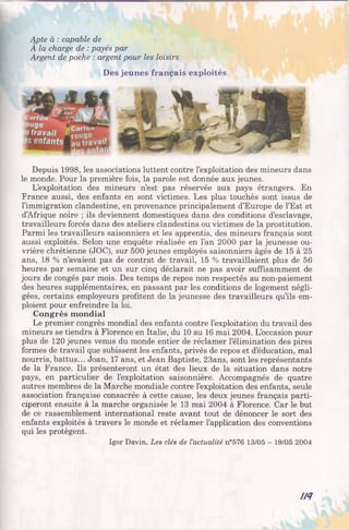 Apte à : capable de
A la charge de : payés par
Argent de poche : argent pour les loisirs
Des jeunes français exploités
Depuis 1998, les associations luttent contre l’exploitation des mineurs dans
le monde. Pour la première fois, la parole est donnée aux jeunes.
L’exploitation des mineurs n’est pas réservée aux pays étrangers. En
France aussi, des enfants en sont victimes. Les plus touchés sont issus de
l’immigration clandestine, en provenance principalement d’Europe de l’Est et
d’Afrique noire ; ils deviennent domestiques dans des conditions d’esclavage,
travailleurs forcés dans des ateliers clandestins ou victimes de la prostitution.
Parmi les travailleurs saisonniers et les apprentis, des mineurs français sont
aussi exploités. Selon une enquête réalisée en l’an 2000 par la jeunesse ou­
vrière chrétienne (JOC), sur 500 jeunes employés saisonniers âgés de 15 à 25
ans, 18 % n’avaient pas de contrat de travail, 15 % travaillaient plus de 56
heures par semaine et un sur cinq déclarait ne pas avoir suffisamment de
jours de congés par mois. Des temps de repos non respectés au non-paiement
des heures supplémentaires, en passant par les conditions de logement négli­
gées, certains employeurs profitent de la jeunesse des travailleurs qu’ils em­
ploient pour enfreindre la loi.
Congrès mondial
Le premier congrès mondial des enfants contre l’exploitation du travail des
mineurs se tiendra à Florence en Italie, du 10 au 16 mai 2004. L’occasion pour
plus de 120 jeunes venus du monde entier de réclamer l’élimination des pires
formes de travail que subissent les enfants, privés de repos et d’éducation, mal
nourris, battus... Joan, 17 ans, et Jean Baptiste, 23ans, sont les représentants
de la France. Ils présenteront un état des lieux de la situation dans notre
pays, en particulier de l’exploitation saisonnière. Accompagnés de quatre
autres membres de la Marche mondiale contre l’exploitation des enfants, seule
association française consacrée à cette cause, les deux jeunes français parti­
ciperont ensuite à la marche organisée le 13 mai 2004 à Florence. Car le but
de ce rassemblement international reste avant tout de dénoncer le sort des
enfants exploités à travers le monde et réclamer l’application des conventions
qui les protègent.
Igor Davin, Les clés de l’actualité n°576 13/05 - 19/05 2004
IH
 