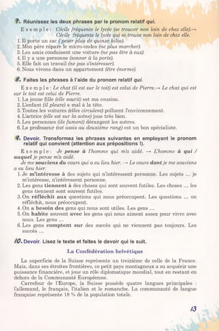 J". Réunissez les deux phrases par le pronom relatif qui.
E x e m p l e : Cécile fréquente le lycée (se trouver non loin de chez elle).—*
Cécile fréquente le lycée qui se trouve non loin de chez elle.
1. Il porte un sac ( peser plus de quinze kilos).
2. Mon père répare le micro-ondes (ne plus marcher).
3. Les amis conduisent une voiture (ne pas être à eux).
4. Il y a une personne (sonner à la porte).
5. Elle fait un travail (ne pas s’intéresser).
6. Nous vivons dans un appartement (être énorme).
8 . Faites les phrases à l’aide du pronom relatif qui.
E x e m p l e : Le chat (il est sur le toit) est celui de P i e r r e L e chat qui est
sur le toit est celui de Pierre.
1.La jeune fille (elle sourit) est ma cousine.
2. L’enfant (il pleure) a mal à la tête.
3. Toutes les voitures (elles circulent) polluent l’environnement.
4. L’actrice (elle est sur la scène) joue très bien.
5. Les personnes (ils fument) dérangent les autres.
6. Le professeur (est assis au deuxième rang) est un bon spécialiste.
8s Devoir. Transformez les phrases suivantes en employant le pronom
relatif qui convient (attention aux prépositions !).
E x e m p l e : Je pense à l’homme qui m’a aidé. —* L’homme à qui /
auquel je pense m’a aidé.
Je me souviens du cours qui a eu lieu hier. —>Le cours dont je me souviens
a eu lieu hier.
1. Je m’intéresse à des sujets qui n’intéressent personne. Les sujets ... je
m’intéresse, n’intéressent personne.
2.Les gens tiennent à des choses qui sont souvent futiles. Les choses ... les
gens tiennent sont souvent futiles.
3.On réfléchit aux questions qui nous préoccupent. Les questions ... on
réfléchit, nous préoccupent.
4. On a besoin des gens qui nous sont utiles. Les gens ...
5. On habite souvent avec les gens qui nous aiment assez pour vivre avec
nous. Les gens ...
6. Les gens comptent sur des succès qui ne viennent pas toujours. Les
succès ...
/Os Devoir. Lisez le texte et faites le devoir qui le suit.
La Confédération helvétique
La superficie de la Suisse représente un treizième de celle de la France.
Mais, dans ses étroites frontières, ce petit pays montagneux a su acquérir une
puissance financière, et joue un rôle diplomatique mondial, tout en restant en
dehors de la Communauté Européenne.
Carrefour de l’Europe, la Suisse possède quatre langues principales :
l’allemand, le français, l’italien et le romanche. La communauté de langue
française représente 18 % de la population totale.
A3
 
