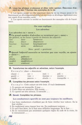 5 . Lisez les phrases ci-dessous et dites votre opinion. Êtes-vous d’ac­
cord ou non ? Donnez des exemples de la vie.
1. Les sports jouent un rôle important dans la vie de chaque jeune et lui
fournissent un développement global où son corps se développe également avec
son esprit d’une manière saine.
2. Les sports servent la société en fournissant des exemples vifs de l’excel­
lence.
On vous explique
Les adverbes
Les adverbes en « -ment ».
Un grand nombre d’adverbes se terminent par « -ment ».
En général, on les forme à partir du féminin des adjectifs :
lent lente lentement
doux douce doucement
heureux heureuse heureusement
sec sèche sèchement
Mais : gentil —» gentiment
® Quand l’adjectif masculin se termine par une voyelle, on ajoute
« -ment » :
poli poliment
absolu absolument
modéré modérément
vrai vraiment
6 . Transformez les adjectifs en adverbes, selon l’exemple.
E x e m p l e : doux —* doucement
chaud —> sec —► rare —* poli —*■
gentil —» vrai —> énorme —* sincère —»
rapide —> pauvre —» absolu —*• tranquille —>
Complétez les phrases selon l’exemple.
E x e m p l e : Cette voiture est très lente. Il roule lentement.
1. Ce garçon est tranquille. Il joue ... .
2. Cette élève est attentive. Elle écoute ....
3. Ce sportif est très sérieux. Il travaille ....
8 . Devoir. Complétez les phrases.
Les conducteurs sportifs ne sont pas toujours les meilleurs.
1. Les bons conducteurs n’oublient pas de faire vérifier leur voiture. Ils la
font vérifier ....
2. Ils conduisent sans risquer leur vie. Ils conduisent toujours ....
3. Ce qu’il faut faire, ils le font sans réfléchir longtemps. Ils le font ....
4. Ils ne connaissent pas seulement quelques règles du code de la route, ils
le connaissent ....
m
 