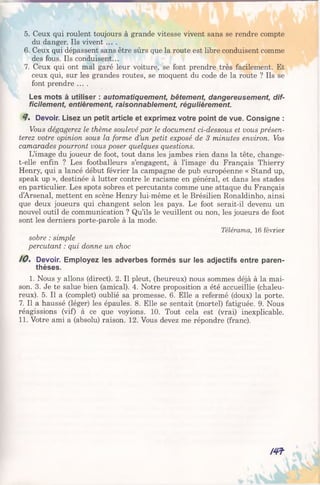 5. Ceux qui roulent toujours à grande vitesse vivent sans se rendre compte
du danger. Ils vivent ....
6. Ceux qui dépassent sans être sûrs que la route est libre conduisent comme
des fous. Ils conduisent...
7. Ceux qui ont mal garé leur voiture, se font prendre très facilement. Et
ceux qui, sur les grandes routes, se moquent du code de la route ? Ils se
font prendre ....
Les mots à utiliser : automatiquement, bêtement, dangereusement, dif­
ficilement, entièrement, raisonnablement, régulièrement.
9 . Devoir. Lisez un petit article et exprimez votre point de vue. Consigne :
Vous dégagerez le thème soulevé par le document ci-dessous et vous présen­
terez votre opinion sous la forme d’un petit exposé de 3 minutes environ. Vos
camarades pourront vous poser quelques questions.
L’image du joueur de foot, tout dans les jambes rien dans la tête, change-
t-elle enfin ? Les footballeurs s’engagent, à l’image du Français Thierry
Henry, qui a lancé début février la campagne de pub européenne « Stand up,
speak up », destinée à lutter contre le racisme en général, et dans les stades
en particulier. Les spots sobres et percutants comme une attaque du Français
d’Arsenal, mettent en scène Henry lui-même et le Brésilien Ronaldinho, ainsi
que deux joueurs qui changent selon les pays. Le foot serait-il devenu un
nouvel outil de communication ? Qu’ils le veuillent ou non, les joueurs de foot
sont les derniers porte-parole à la mode.
Télérama, 16 février
sobre : simple
percutant : qui donne un choc
/ 0 . Devoir. Employez les adverbes formés sur les adjectifs entre paren­
thèses.
1. Nous y allons (direct). 2. Il pleut, (heureux) nous sommes déjà à la mai­
son. 3. Je te salue bien (amical). 4. Notre proposition a été accueillie (chaleu­
reux). 5. Il a (complet) oublié sa promesse. 6. Elle a refermé (doux) la porte.
7. Il a haussé (léger) les épaules. 8. Elle se sentait (mortel) fatiguée. 9. Nous
réagissions (vif) à ce que voyions. 10. Tout cela est (vrai) inexplicable.
11. Votre ami a (absolu) raison. 12. Vous devez me répondre (franc).
m
 