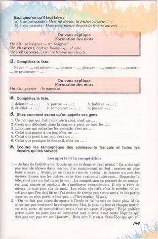 Expliquez ce qu’il faut faire :
a) à un camarade : Mets-toi devant la fenêtre ouverte ... ;
b) à vos parents : Vous vous mettez devant la fenêtre ouverte ....
On vous explique
Formation des mots
On dit : se baigner —» un baigneur
Un chanteur, c’est un homme qui chante.
Une chanteuse, c’est une femme qui chante.
3 . Complétez la liste.
Nager - ..., entraîner - ..., danser - ..., plonger - .
.., se promener - ... .
., sauter - . ., courir —
On vous explique
Formation des mots
On dit : gagner —>• le gagnant
4 . Complétez la liste.
1. débuter 3. perdre 5. habiter
2. étudier —*•... ; 4. remplacer —> ... ; 6. passer —>....
5 . Dites comment est-ce qu’on appelle ces gens.
1. Un homme qui fait la course à pied, c’est un ... .
2. Ceux qui débutent dans la course à pied, ce sont les ... .
3. L’homme qui entraîne les sportifs, c’est un ... .
4. Celui qui gagne à un jeu, c’est un ... .
5. Celui qui perd à un jeu, c’est un ... .
6. Celui qui pratique le football, c’est un ... .
6 . Écoutez les témoignages des adolescents français et faites les
devoirs qui les suivent.
Les sports et la com pétition
1. - Je fais de l’athlétisme depuis un an et demi et c’est génial ! Ça a changé
pas mal de choses dans ma vie. J’ai maintenant un but : arriver au plus
haut niveau... Avant, je ne faisais rien de spécial, je faisais un peu les
mêmes choses que les autres, sans être vraiment intéressé... Regarder la
télé, c’est pas un but dans la vie... La compétition ça permet de se compa­
rer aux autres et surtout de s’améliorer énormément. Il n’y a rien de
mieux, je suis plus sûr de moi... Les côtés négatifs, c’est le nombre de sa­
crifices que l’on doit faire : j’ai moins de temps pour mes amis, et les petits
copains on n’en parle même pas... (Christophe, 15 ans)
2. - On ne fait pas assez de sports à l’école et j’aimerais en faire plus. Mais
je n’aime pas vraiment la compétition. Moi, je joue au foot et chaque match
est une sorte de compétition, mais c’est un sport d’équipe ! Et je préfère
parce qu’on ne peut pas se comparer aux autres, c’est toute l’équipe qui
doit gagner, pas un seul joueur... Bien sûr, il y en a dans l’équipe qui rê-
№
 