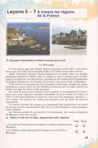 Leçons 5 — 7 À travers les régions
de la France
/ . Écoutez l’information et faites le devoir qui le suit.
La Bretagne
Ce très ancien pays fut d’abord appelé Armorique (c’est-à-dire « près de la
mer ») par les Celtes qui l’occupèrent dès le VIesiècle avant Jésus-Christ.
Après l’invasion romaine (humoristiquement racontée dans les bandes
dessinées dAstérix et Obélix, dont le village se situe « quelque part en Bre­
tagne »), le pays fut, une fois de plus, colonisé par des Celtes qui lui imposèrent
la religion chrétienne, leur langue, le breton et son nom actuel, la Bretagne.
C’est surtout le tourisme qui fait connaître la Bretagne. Malgré les pluies
fréquentes, le pays attire de très nombreux touristes qui viennent admirer la
beauté sauvage des côtes et des paysages.
On vient de partout pour découvrir les menhirs ou les dolmens de Carnac,
mais aussi pour déguster quelques spécialités du pays comme les crêpes, le
cidre, le chouchen (boisson au miel qui a des pouvoirs magiques, paraît-il...).
Les moules, les huîtres, les crabes, les homards sont au menu de tous les
restaurants.
La beauté rustique de ce pays et sa luminosité très particulière ont attiré
de grands artistes, notamment à Pont-Aven où Paul Gauguin a peint quelques
toiles célèbres.
Les Bretons aiment le surnaturel et le fantastique. Les contes et légendes
de Bretagne sont très connus.
a) Dites si c’est vrai ou faux. Argumentez votre réponse.
Vrai Faux
1. Ce sont les Gaulois qui ont imposé la religion chrétienne en |—> r—|
Bretagne.
2. Le célèbre artiste français Paul Gauguin a travaillé en n I~1
Bretagne.
15
 