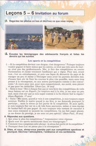 Leçons 5 —6 Invitation au forum
/ . Regardez les photos en bas et décrivez ce que vous voyez.
1% Écoutez les témoignages des adolescents français et faites les
devoirs qui les suivent.
Les sports et la compétition
1. - Si la compétition devient une drogue, c’est dangereux ! Puisque toujours
vouloir gagner et faire mieux que les autres, ce n’est pas très sain du tout :
on n’est pas des professionnels. Moi, je fais des compétitions en course
d’orientation et j’aime vraiment l’ambiance qui y règne. Pour moi, avant
tout, c’est un entraînement, et puis une façon de découvrir du pays et de
voyager un peu et même à l’étranger sans avoir les parents derrière moi.
J’essaie bien sûr de finir les courses le plus vite possible, mais sans trop
penser à la récompense, ou aux autres participants comme à des concur­
rents ! Je cours pour moi, pour mon comportement, ma santé, mon plaisir
et pas pour les médailles. (Jean-Luc, 16 ans)
2. - Salut à tous ! Moi à chaque fois que je vais faire des compétitions de voile
(mon bateau est un Espoir), j’ai toujours mal à la tête, je me sens un peu
mal, mais c’est sûr que je suis super content à la fin d’avoir fait la régate !
(Jean-Baptiste, 17 ans)
3. - Salut ! Moi aussi, quand je vais à une compétition, je suis toujours super
anxieux. Parfois le matin quand je me lève, je me demande pourquoi j’y
participe... mais la stress ça fait partie de la compétition. Et puis après,
je suis toujours fier car on a de très bons souvenirs, même si mon équipe
de basket-ball n’a pas gagné. Je suis toujours très content de raconter à
mes amis comment se passent les compétitions. Ça me fait super plaisir,
ça me donne du prestige, je me sens un peu spécial ! (Jean-Paul, 16 ans)
A. Répondez aux questions.
1. Qui aime le plus les compétitions ? Argumentez votre réponse.
2. Quels sont les sports mentionnés dans ces témoignages ?
3. Comment vous comprenez cette phrase : la stress fait partie de la compétition ?
4. Pourquoi Jean-Luc ne pense pas à la récompense ?
B. Dites, et vous, aimez-vous prendre part aux compétitions sportives et
pourquoi. Décrivez l’atmosphère, l’ambiance et vos sentiments.
151
 