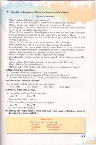 Super descente
Alban : Whaouh ! Super cette descente !
Marc : Ouais, mais t’as pas eu la frousse en passant les bosses ?
Alban : Si, un peu, mais si on fonce pas, ça vaut pas le coup.
Jean-Baptiste : C’est vrai, mais tu sais Arthur, tu n’es pas tout seul sur les
pistes, tu devrais faire plus attention.
Alban : Je fais attention, Jean-Baptiste, mais c’est pas ma faute si les gens
se traînent. Moi, je suis pas là pour regarder le paysage, je glisse.
Jean-Baptiste: Je comprends mais ce ne serait pas très malin de finir la
journée à l’hôpital.
Corine: On pourrait faire une autre descente. On a le temps.
Marc: Bonne idée ! Si on faisait la rouge, ça nous changerait.
Jean-Baptiste: Oui, mais cette fois je passe devant et vous suivez mes
traces. Pas question de faire les guignols, et puis il faut attendre les autres.
Skieuse: Vous pourriez vous pousser un peu, vous gênez.
Alban : Bougez-vous les copains, Madame veut passer !
Jean-Baptiste : Alban, un peu de tenue tout de même. Excusez-nous Ma­
dame !
Corine : Regardez, Corine arrive, elle est toute seule. Elle crie.
Marc : Mais qu’est-ce qu’elle dit ?
Marise : Vite ! Vite ! Sam s’est cassé la figure en sautant une bosse !
a) Répondez aux questions.
1. Comment Alban se comporte-t-il sur les pistes ?
2. Que pensez-vous de la réaction d’Alban face à la skieuse ?
3. À votre avis, qu’est-ce qu’il va se passer après l’arrivée de Marise ?
b) Choisissez la bonne réponse.
1. Les amis veulent essayer la piste de couleur :
a) □ verte b) □ rouge c) □ rose d) □ grise
c) Dites si c’est vrai ou faux.
1. Les amis empêchent les autres gens.
Vrai □ Faux □
Argumentez votre choix. —►
2. C’est Jean-Baptiste qui s’est cassé la figure.
Vrai □ Faux □
Qui s’est cassé la figure ? —►
d) Écrivez les expressions familières que vous avez entendues dans le
dialogue (il y en a quatre).
Attention !
Le verbe battre (battu)
Je bats Nous battons
Tu bats Vous battez
Il bat Ils battent
4*. Écoutez le dialogue et faites les devoirs qui le suivent.
/63
 
