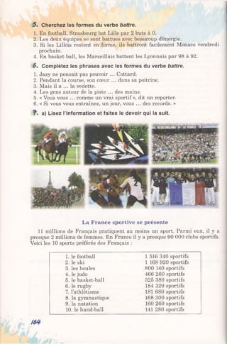 5 . Cherchez les formes du verbe battre.
1. En football, Strasbourg bat Lille par 2 buts à 0.
2. Les deux équipes se sont battues avec beaucoup d’énergie.
3. Si les Lillois restent en forme, ils battront facilement Monaco vendredi
prochain.
4. En basket-ball, les Marseillais battent les Lyonnais par 98 à 92.
6 . Complétez les phrases avec les formes du verbe battre.
1. Jazy ne pensait pas pouvoir ... Cottard.
2. Pendant la course, son cœur ... dans sa poitrine.
3. Mais il a ... la vedette.
4. Les gens autour de la piste ... des mains.
5. « Vous vous ... comme un vrai sportif », dit un reporter.
6. « Si vous vous entraînez, un jour, vous ... des records. »
a) Lisez l’information et faites le devoir qui la suit.
La France sportive se présente
11 millions de Français pratiquent au moins un sport. Parmi eux, il y a
presque 2 millions de femmes. En France il y a presque 90 000 clubs sportifs.
Voici les 10 sports préférés des Français :
1. le football 1 516 340 sportifs
2. le ski 1 168 920 sportifs
3. les boules 800 140 sportifs
4. le judo 466 260 sportifs
5. le basket-ball 325 380 sportifs
6. le rugby 184 320 sportifs
7. l’athlétisme 181 680 sportifs
8. la gymnastique 168 300 sportifs
9. la natation 160 260 sportifs
10. le hand-ball 141 280 sportifs
/64
 
