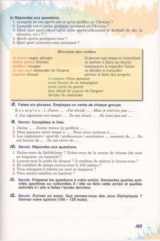 b) Répondez aux questions.
1. Lesquels de ces sports est-ce qu’on préfère en Ukraine ?
2. Lesquels est-ce qu’on pratique rarement en Ukraine ?
3. Dans quel pays est-ce qu’on aime particulièrement le football (le ski, la
natation, etc.) ?
4. Quels sports pratiquez-vous ?
5. Quel sport aimeriez-vous pratiquer ?
S %Faites six phrases. Employez un verbe de chaque groupe.
E x e m p l e s : 1. J’aime .... J’ai décidé .... Mais je n’arrive pas ....
2. Les alpinistes ont essayé .... Ils ont réussi .... Ils n’ont pas osé ....
Devoir. Complétez la liste.
1. J’aime .... J’aime mieux (je préfère) ....
2. Nous passons notre temps à ... . Nous nous mettons à ... .
3. Les ingénieurs / sportifs / professeurs / secrétaires ... essaient de .... Ils
ont besoin de .... Ils ont envie de ... .
/0% Devoir. Répondez aux questions.
1. Faites-vous de l’athlétisme ? Faites-vous de la course de vitesse (du saut
en longueur, en hauteur) ?
2. Lancez-vous le poids (le disque) ? A combien de mètres le lancez-vous ?
3. En combien de temps courez-vous le 100 mètres ?
4. Vous atteignez 6 mètres au saut en longueur ?
5. Vous sautez combien en hauteur ?
H% Devoir. Préparez les questions à votre ami(e). Demandez quelles acti­
vités sportives ou culturelles il / elle va faire cette année et quelles
activités il / elle a faites l’année dernière.
/1% Devoir. Écrivez un essai. Que pensez-vous des Jeux Olympiques ?
Donner votre opinion (100 - 120 mots).
Révision des verbes
a) aimer nager, plonger
aimer mieux bricoler
préférer voyager
ne pas oser demander de l’argent
espérer réussir
b) passer son temps à s’entraîner
se mettre à faire un dessin
commencer à regarder l’atlas
se décider à travailler
arriver à faire des progrès
c) essayer d’être premier
avoir besoin de se renseigner
avoir envie de partir
être obligé de gagner de l’argent
décider de continuer
/65
 