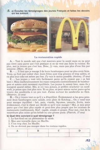 5 , a) Écoutez les témoignages des jeunes Français et faites les devoirs
qui les suivent.
La restauration rapide
A. - Tout le monde sait que c’est mauvais pour la santé mais on ne peut
pas vivre sans parce que c’est pratique si on ne veut pas faire la cuisine. En
plus, moi je trouve que c’est bon. Donc, j’y vais, mais pas plus d’une fois par
semaine. (Marc, 16 ans)
B. - ... Il faut que je mange 3 de leurs hamburgers pour ne plus avoir faim.
Trois, ça finit par coûter cher, leurs frites sont trop grasses et trop salées, et
en plus leur coke est même pas bon. J’y vais le moins possible. (Antony, 17 ans)
C. - Les jeunes y vont très facilement parce qu’ils croient que « ça fait
bien ». Mais malheureusement les repas composés essentiellement de hambur­
gers et autres sont rarement équilibrés. Les jeunes le savent bien, mais ils y
mangent quand même. Moi, je n’y vais jamais, je préfère m’acheter un sand­
wich, je pense que c’est plus sain. Et en plus, on peut mieux varier parce qu’on
trouve des sandwichs à un peu tout. J’aime surtout les sandwichs au thon.
(Béatrice, 15 ans)
D. - On y trouve tout ce qu’il y a d’équilibré. Evidemment si les gens pren­
nent deux hamburgers sans salade, avec plein de Ketchup... On y vend tout
pour manger équilibré : lait, pain, viande, légumes, yaourts, fruits, mais
évidemment, c’est le client qui décide ce qu’il veut manger ! Moi, je suis pour
parce que c’est bien plus rapide et peut-être plus propre que les cuisines de
restaurants traditionnels. Bref : rapide, simple et propre. Pour moi, c’est de la
nourriture plus saine qu’un kebab ou une grosse pizza. (Patrick, 17 ans)
b) Quel titre convient à quel témoignage ?
1. Le fast-food est un phénomène de mode.
2. Mon ami travaille dans un MacDo.
3. C’est trop cher, les MacDo.
4. On ne devrait pas manger dans les restaus rapides.
A B C D
/î3
 