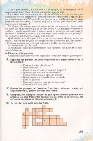 & au « petit restau », à la ville ou à la campagne, où on mange (et boit !)
correctement pour 10 ou 12 euros, quelquefois un peu plus.
Le « menu » ou la « carte » sont toujours affichés à l’entrée. Le Français
n’aime pas trop les surprises au moment de payer l’addition (qu’il appelle, par
jeu, « la douloureuse ») ! Comme il aime bien sortir en famille ou avec des amis
pour aller au restaurant, il connaît toujours « un bon petit coin » qu’il croit
être le seul à connaître !
En général, il a horreur (sauf s’il est jeune) des restaurants à cuisine rapide
où, selon lui, on ne trouve que de la « malbouffe ». Le Français recherche le
meilleur rapport qualité-prix. Il mange aussi (et peut-être surtout) pour le
plaisir et il lui faudra toujours, pour son repas : une entrée, un plat principal,
un fromage et un dessert... comme à la maison !
Quelquefois, pour changer, il ira dans un restaurant chinois, italien ou
russe... mais il fera toujours des comparaisons et conclura que, finalement :
« C’est pas mauvais, mais ça vaut la bonne « bouffe » de chez nous ! »
la douloureuse : qui fait mal !
la malbouffe : mauvaise alimentation (par exemple : sandwich-frites-bois-
son à 4,50 euros.
b) Répondez à la question.
Comment comprenez-vous cette expression le meilleur rapport qualité-prix ?
7. Apprenez les phrases les plus fréquentes aux établissements de la
restauration !
- C’est quoi, votre plat du jour ?
- Vous avez choisi ?
- Qu’est-ce que je vous sers comme boisson ?
- Qu’est-ce que vous me recommandez ?
- Vous prendrez un café après le dessert ?
- Donnez-nous une bouteille d’eau minérale.
- Plate ou gazeuse ?
- Vous n’avez pas un petit vin de la région ?
- L’addition, s’il vous plaît !
S. Écrivez les phrases de l’exercice 7 en deux colonnes : celles qui
appartiennent au garçon et celles aux clients.
Composez un dialogue incluant le plus grand nombre possible des
phrases les plus fréquentes (complétez les phrases du tableau, car
certaines questions ou réponses manquent.)
/ 0 . Devoir. Devinez quels sont les fruits.
7
6 1
2
co
4
5
/75
 
