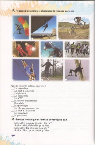 Regardez les photos et choisissez la réponse correcte.
Quelle est cette activité sportive ?
Le marathon
Le saut à la perche
L’alpinisme
Le parapente
__ Le VTT
La course d’orientation
L’escalade
La spéléologie
La plongée sous-marine
Le saut à l’élastique
Le parachute
La pétanque
8 . Écoutez le dialogue et faites le devoir qui le suit.
Gabrielle : Coucou Sophie ! Ça va ?
Sophie : Oui, Gabrielle, ça va bien.
Gabrielle : Tu n’es pas fatiguée ?
Sophie : Non, ça va mieux qu’hier.
44
 