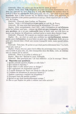 Gabrielle : Hier, oui, parce que tu as fait du sport, je crois ?
Sophie : Voilà. Avec, euh, Delphine, on a fait une course d’orientation, euh,
donc qui consiste en, euh, donc il y a, euh, des balises de cachées dans la
forêt et il faut les retrouver. Euh, pour cela, on a le... une carte et puis une
boussole, donc il faut trouver les, les balises dans l’ordre puis répondre, il
fallait répondre à des petites questions et tout ça, c’était organisé par un lycée,
euh, de Loches.
Gabrielle : D’accord, donc Loches, en Touraine.
Sophie : Voilà, à 50 kilomètres à peu près au sud de, de Tours.
Gabrielle : Et vous avez fait beaucoup de kilomètres ? Tu sais ?
Sophie : Euh, normalement, c’est 5 kil... euh, 6 kilomètres à vol d’oiseau
entre les balises, sauf que... comme on s’est un peu trompées, on s’est un
peu perdues, on a un peu vadrouillé dans la forêt, euh, on a dû faire au
moins une dizaine de kilomètres, sachant qu’on a couru deux heures vingt.
Gabrielle : D’accord. Et toujours en courant, pas en marchant ?
Sophie : Si... on s’est un petit peu arrêtées au ravitaillement, notam­
ment, pour s’alimenter, et puis boire un petit peu, s’hydrater. Euh, on a un
petit peu discuté donc c’était une course tranquille mais, mais quand même,
à fond !
Gabrielle : Très bien. Et qu’est-ce qui était particulièrement bien ? La forêt,
c’était joli, tout ça ?
Sophie : Ouais, ben oui, puis c’est le début du printemps donc c’est agréable,
euh la forêt et puis euh, oui, être tranquilles dans les bois, voilà, se retrou­
ver au contact de la nature.
Gabrielle : Donc tu es prête à refaire ça ?
Sophie : Bien sûr ! Quand tu veux, Gabrielle.
Gabrielle : Ben pourquoi pas ? Je vais réfléchir : si j’ai le courage ! Merci,
a) Répondez aux questions.
1. Quelle activité sportive Sophie a-t-elle faite ?
2. Que fallait-il chercher ?
3. Quel objet a-t-elle utilisé pour se diriger ?
4. Qui organisait cet événement sportif ?
5. A quelle distance de Tours est située la ville de Loches ?
6. Combien de kilomètres le parcours faisait-il ?
7. Sophie a parcouru combien de kilomètres ?
8. Pourquoi s’est-elle parfois arrêtée ?
9. Qu’est-ce qui était particulièrement sympa ?
10. Est-ce que Sophie est prête à refaire une telle activité ?
45
 