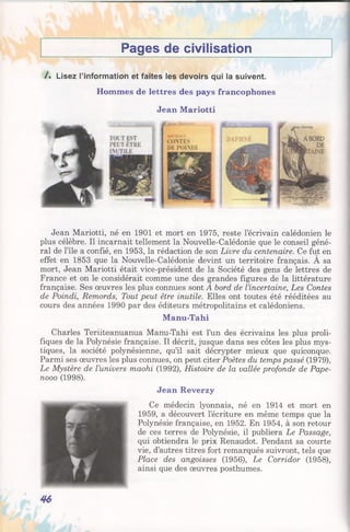 Pages de civilisation
/ . Lisez l’information et faites les devoirs qui la suivent.
Hommes de lettres des pays francophones
Jean Mariotti
Jean Mariotti, né en 1901 et mort en 1975, reste l’écrivain calédonien le
plus célèbre. Il incarnait tellement la Nouvelle-Calédonie que le conseil géné­
ral de l’île a confié, en 1953, la rédaction de son Livre du centenaire. Ce fut en
effet en 1853 que la Nouvelle-Calédonie devint un territoire français. A sa
mort, Jean Mariotti était vice-président de la Société des gens de lettres de
France et on le considérait comme une des grandes figures de la littérature
française. Ses œuvres les plus connues sont A bord de l’incertaine, Les Contes
de Poindi, Remords, Tout peut être inutile. Elles ont toutes été rééditées au
cours des années 1990 par des éditeurs métropolitains et calédoniens.
Manu-Tahi
Charles Teriiteanuanua Manu-Tahi est l’un des écrivains les plus proli­
fiques de la Polynésie française. Il décrit, jusque dans ses côtes les plus mys­
tiques, la société polynésienne, qu’il sait décrypter mieux que quiconque.
Parmi ses œuvres les plus connues, on peut citer Poètes du temps passé (1979),
Le Mystère de l’univers maohi (1992), Histoire de la vallée profonde de Pape-
nooo (1998).
Jean Reverzy
Ce médecin lyonnais, né en 1914 et mort en
1959, a découvert l’écriture en même temps que la
Polynésie française, en 1952. En 1954, à son retour
de ces terres de Polynésie, il publiera Le Passage,
qui obtiendra le prix Renaudot. Pendant sa courte
vie, d’autres titres fort remarqués suivront, tels que
Place des angoisses (1956), Le Corridor (1958),
ainsi que des œuvres posthumes.
46
 