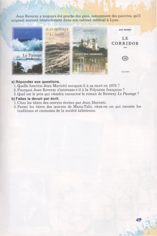 Jean Reverzy a toujours été proche des gens, notamment des pauvres, qu’il
soignait souvent bénévolement dans son cabinet médical à Lyon.
a) Répondez aux questions.
1. Quelle fonction Jean Mariotti occupait-il à sa mort en 1975 ?
2. Pourquoi Jean Reverzy s’intéresse-t-il à la Polynésie française ?
3. Quel est le prix qui viendra consacrer le roman de Reverzy Le Passage ?
b) Faites le devoir par écrit.
1. Citez les titres des œuvres écrites par Jean Mariotti.
2. Parmi les titres des œuvres de Manu-Tahi, citez-en un qui raconte les
traditions et coutumes de la société tahitienne.
 