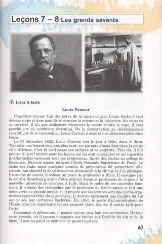 Leçons 7 —8 Les grands savants
/. Lisez le texte
Louis Pasteur
Considéré comme l’un des pères de la microbiologie, Louis Pasteur s’est
dévoué corps et âme pour faire avancer la science et la médecine. Au cours de
sa carrière, il n’a pas seulement découvert le vaccin contre la rage, il s’est
penché sur de nombreux domaines. De la fermentation au développement
scientifique de la vaccination, Louis Pasteur a montré une détermination sans
borne.
Le 27 décembre 1822, Louis Pasteur voit le jour à Dole, dans le Jura.
Toutefois, seulement cinq ans plus tard, ses parents s’installent dans la petite
ville d’Arbois. C’est là qu’il passe son enfance et sa scolarité. Très tôt, il fait
preuve d’un vif intérêt pour les leçons qui lui sont enseignées et ses capacités
intellectuelles ravissent tous ses professeurs. Après des études au collège de
Besançon, Pasteur espère intégrer l’École Normale Supérieure de Paris. La
tâche est rude, mais quelques années de préparation lui permettent d’at­
teindre son objectif et de se consacrer pleinement à la chimie et à la physique.
Couronné de succès, il obtient un poste de professeur à Dijon. Il enseigne par
la suite à Strasbourg avant d’être nommé doyen et professeur de chimie à la
nouvelle université de sciences, à Lille. Dans le cadre de ses nouvelles fonc­
tions, il entame des recherches sur le processus de fermentation et fait une
découverte de grande ampleur : il prouve que les levures sont des micro-orga­
nismes responsables du phénomène. Il montre également que l’acidité du vin
est causée par certaines bactéries. En 1857, le poste d’administrateur de
l’École normale supérieure lui est proposé. Sans hésiter, il quitte Lille pour
Paris.
Passionné et déterminé, il pousse encore plus loin ses recherches. Durant
cette période, où il poursuit toujours ses études sur l’acidité du vin et de la
bière, il met au point la méthode de pasteurisation.
63
 