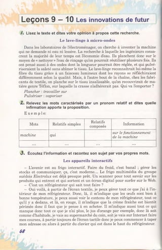 Leçons 9 —10 Les innovations de futur
/. Lisez le texte et dites votre opinion à propos cette recherche.
Le lave-linge à micro-ondes
Dans les laboratoires de l’électroménager, on cherche à inventer la machine
qui ne demande ni eau ni lessive. La recherche à laquelle les ingénieurs consa­
crent la majorité de leur temps est l’économie d’eau. Ils planchent donc sur le
moyen de « nettoyer » l’eau de rinçage qu’on pourrait réutiliser plusieurs fois. Ils
ont pensé aussi à des ondes dont la longueur pourrait être réglée, et qui pulvé­
riseraient la saleté sans abîmer le tissu. Le lave-linge reconnaîtrait lui-même la
fibre du tissu grâce à un faisceau lumineux dont les rayons se réfléchiraient
différemment selon la qualité. Mais, à l’autre bout de la chaîne, chez les fabri­
cants de textile, on planche sur le tissu insalissable, qu’on recouvrirait de ma­
tière genre Téflon, sur laquelle la crasse n’adhérerait pas. Qui va l’emporter ?
Plancher : travailler sur
Pulvériser : vaporiser
Z. Relevez les mots caractérisés par un pronom relatif et dites quelle
infirmation apporte la proposition.
E x e m p l e :
Mots Relatifs simples
Relatifs
composés
Information
machine qui
sur le fonctionnement
de la machine
... ... ... ...
«3. Écoutez l’information et racontez son sujet par vos propres mots.
Les appareils interactifs
- L’avenir est au frigo interactif. Faire du froid, c’est banal ; gérer les
stocks et communiquer, ça, c’est moderne... Le frigo multimédia du groupe
suédois Electrolux est déjà presque prêt. Un scanner pour tout savoir sur les
produits qui entrent et qui sortent et un écran digital pour surfer sur le Web.
- C’est un réfrigérateur qui sait tout faire ?
- Oui voilà, à partir de l’écran textile, je peux gérer tout ce que j’ai à l’in­
térieur de mon réfrigérateur. Donc, là, il m’indique que les œufs sont bien à
bonne température, je peux aussi voir le contenu de mon réfrigérateur, tout ce
qu’il y a dedans, et là, en rouge, il m’indique que la crème fraîche est bientôt
périmée donc il faut que je pense à en acheter. Il m’indique aussi tout ce qui
manque donc tout ce que je n’ai plus, le jus d’orange par exemple, donc là soit
comme d’habitude, je vais au supermarché du coin, soit je vais sur Internet faire
mes courses, à partir toujours de l’écran tactile donc je peux commencer à taper
mon adresse ou alors à partir du clavier qui est dans le haut du réfrigérateur.
68
 