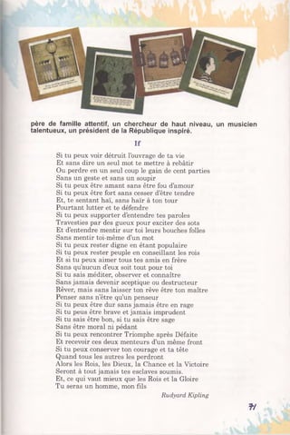 père de famille attentif, un chercheur de haut niveau, un musicien
talentueux, un président de la République inspiré.
If
Si tu peux voir détruit l’ouvrage de ta vie
Et sans dire un seul mot te mettre à rebâtir
Ou perdre en un seul coup le gain de cent parties
Sans un geste et sans un soupir
Si tu peux être amant sans être fou d’amour
Si tu peux être fort sans cesser d’être tendre
Et, te sentant haï, sans haïr à ton tour
Pourtant lutter et te défendre
Si tu peux supporter d’entendre tes paroles
Travesties par des gueux pour exciter des sots
Et d’entendre mentir sur toi leurs bouches folles
Sans mentir toi-même d’un mot
Si tu peux rester digne en étant populaire
Si tu peux rester peuple en conseillant les rois
Et si tu peux aimer tous tes amis en frère
Sans qu’aucun d’eux soit tout pour toi
Si tu sais méditer, observer et connaître
Sans jamais devenir sceptique ou destructeur
Rêver, mais sans laisser ton rêve être ton maître
Penser sans n’être qu’un penseur
Si tu peux être dur sans jamais être en rage
Si tu peus être brave et jamais imprudent
Si tu sais être bon, si tu sais être sage
Sans être moral ni pédant
Si tu peux rencontrer Triomphe après Défaite
Et recevoir ces deux menteurs d’un même front
Si tu peux conserver ton courage et ta tête
Quand tous les autres les perdront
Alors les Rois, les Dieux, la Chance et la Victoire
Seront à tout jamais tes esclaves soumis.
Et, ce qui vaut mieux que les Rois et la Gloire
Tu seras un homme, mon fils
Rudyard Kipling
f/
 