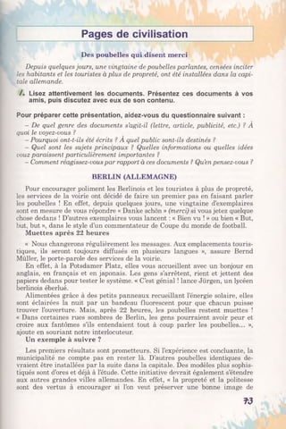 Pages de civilisation
Des poubelles qui disent merci
Depuis quelques jours, une vingtaine de poubelles parlantes, censées inciter
les habitants et les touristes à plus de propreté, ont été installées dans la capi­
tale allemande.
/. Lisez attentivement les documents. Présentez ces documents à vos
amis, puis discutez avec eux de son contenu.
Pour préparer cette présentation, aidez-vous du questionnaire suivant :
- De quel genre des documents s’agit-il (lettre, article, publicité, etc.) ? À
quoi le voyez-vous ?
- Pourquoi ont-t-ils été écrits ? A quel public sont-ils destinés ?
- Quel sont les sujets principaux ? Quelles informations ou quelles idées
vouz paraissent particulièrement importantes ?
- Comment réagissez-vous par rapport à ces documents ? Qu’en pensez-vous ?
BERLIN (ALLEMAGNE)
Pour encourager poliment les Berlinois et les touristes à plus de propreté,
les services de la voirie ont décidé de faire un premier pas en faisant parler
les poubelles ! En effet, depuis quelques jours, une vingtaine d’exemplaires
sont en mesure de vous répondre « Danke schon » (merci) si vous jetez quelque
chose dedans ! D’autres exemplaires vous lancent : « Bien vu ! » ou bien « But,
but, but », dans le style d’un commentateur de Coupe du monde de football.
Muettes après 22 heures
« Nous changerons régulièrement les messages. Aux emplacements touris­
tiques, ils seront toujours diffusés en plusieurs langues », assure Bernd
Müller, le porte-parole des services de la voirie.
En effet, à la Potsdamer Platz, elles vous accueillent avec un bonjour en
anglais, en français et en japonais. Les gens s’arrêtent, rient et jettent des
papiers dedans pour tester le système. « C’est génial ! lance Jürgen, un lycéen
berlinois éberlué.
Alimentées grâce à des petits panneaux recueillant l’énergie solaire, elles
sont éclairées la nuit par un bandeau fluorescent pour que chacun puisse
trouver l’ouverture. Mais, après 22 heures, les poubelles restent muettes !
« Dans certaines rues sombres de Berlin, les gens pourraient avoir peur et
croire aux fantômes s’ils entendaient tout à coup parler les poubelles... »,
ajoute en souriant notre interlocuteur.
Un exemple à suivre ?
Les premiers résultats sont prometteurs. Si l’expérience est concluante, la
municipalité ne compte pas en rester là. D’autres poubelles identiques de­
vraient être installées par la suite dans la capitale. Des modèles plus sophis­
tiqués sont d’ores et déjà à l’étude. Cette initiative devrait également s’étendre
aux autres grandes villes allemandes. En effet, « la propreté et la politesse
sont des vertus à encourager si l’on veut préserver une bonne image de
T3
 
