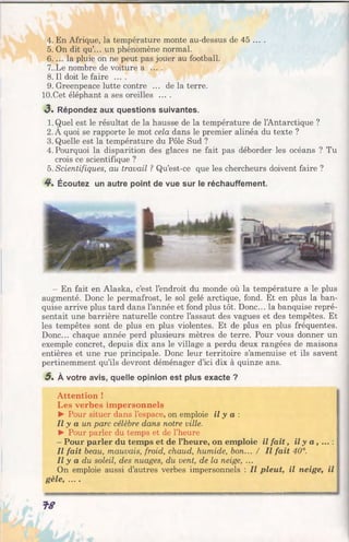4. En Afrique, la température monte au-dessus de 45 ... .
5. On dit qu.. un phénomène normal.
6. ... la pluie on ne peut pas jouer au football.
7..Le nombre de voiture a ....
8. Il doit le faire ....
9. Greenpeace lutte contre ... de la terre.
lO.Cet éléphant a ses oreilles ....
3 . Répondez aux questions suivantes.
1. Quel est le résultat de la hausse de la température de l’Antarctique ?
2. A quoi se rapporte le mot cela dans le premier alinéa du texte ?
3. Quelle est la température du Pôle Sud ?
4. Pourquoi la disparition des glaces ne fait pas déborder les océans ? Tu
crois ce scientifique ?
5. Scientifiques, au travail ? Qu’est-ce que les chercheurs doivent faire ?
4*. Écoutez un autre point de vue sur le réchauffement.
—En fait en Alaska, c’est l’endroit du monde où la température a le plus
augmenté. Donc le permafrost, le sol gelé arctique, fond. Et en plus la ban­
quise arrive plus tard dans l’année et fond plus tôt. Donc... la banquise repré­
sentait une barrière naturelle contre l’assaut des vagues et des tempêtes. Et
les tempêtes sont de plus en plus violentes. Et de plus en plus fréquentes.
Donc... chaque année perd plusieurs mètres de terre. Pour vous donner un
exemple concret, depuis dix ans le village a perdu deux rangées de maisons
entières et une rue principale. Donc leur territoire s’amenuise et ils savent
pertinemment qu’ils devront déménager d’ici dix à quinze ans.
5 . À votre avis, quelle opinion est plus exacte ?
Attention !
Les verbes impersonnels
► Pour situer dans l’espace, on emploie il y a :
Il y a un parc célèbre dans notre ville.
► Pour parler du temps et de l’heure
- Pour parler du temps et de l’heure, on emploie il fait, il y a , ... : [
Il fait beau, mauvais, froid, chaud, humide, bon... / Il fait 40°.
Il y a du soleil, des nuages, du vent, de la neige, ...
On emploie aussi d’autres verbes impersonnels : Il pleut, il neige, il f
gèle, ....
f S
 