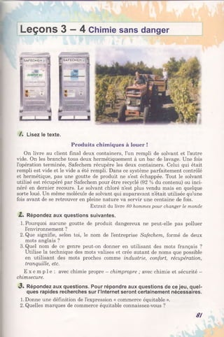 Leçons 3 - 4 Chimie sans danger
/. Lisez le texte.
Produits chimiques à louer !
On livre au client final deux containers, l’un rempli de solvant et l’autre
vide. On les branche tous deux hermétiquement à un bac de lavage. Une fois
l’opération terminée, Safechem récupère les deux containers. Celui qui était
rempli est vide et le vide a été rempli. Dans ce système parfaitement contrôlé
et hermétique, pas une goutte de produit ne s’est échappée. Tout le solvant
utilisé est récupéré par Safechem pour être recyclé (92 % du contenu) ou inci­
néré en dernier recours. Le solvant chloré n’est plus vendu mais en quelque
sorte loué. Un même molécule de solvant qui auparavant n’était utilisée qu’une
fois avant de se retrouver en pleine nature va servir une centaine de fois.
Extrait du livre 80 hommes pour changer le monde
Z. Répondez aux questions suivantes.
1. Pourquoi aucune goutte de produit dangereux ne peut-elle pas polluer
l’environnement ?
2. Que signifie, selon toi, le nom de l’entreprise Safechem, formé de deux
mots anglais ?
3.Quel nom de ce genre peut-on donner en utilisant des mots français ?
Utilise la technique des mots valises et crée autant de noms que possible
en utilisant des mots proches comme industrie, confort, récupération,
tranquille, etc.
E x e m p l e : avec chimie propre —chimpropre ; avec chimie et sécurité -
chimsecure.
3 . Répondez aux questions. Pour répondre aux questions de ce jeu, quel­
ques rapides recherches sur l’Internet seront certainement nécessaires.
1. Donne une définition de l’expression « commerce équitable ».
2. Quelles marques de commerce équitable connaissez-vous ?
8!
 