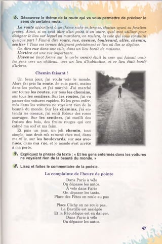 6% Découvrez le thème de la route qui va vous permettre de préciser le
sens de certains mots.
La route appartient à un thème riche en termes, chacun ayant sa fonction
propre. Ainsi, si on veut aller d’un point à un autre, quel mot utiliser pour
désigner le lieu sur lequel on marchera, on roulera, la voie qui vous conduira
quelque part ? Faut-il dire route, rue, avenue, boulevard, allée, chemin,
sentier ? Tous ces termes désignent précisément ce lieu où l’on se déplace.
On dira rue dans une ville, dans un lieu bordé de maisons.
L’artère est une rue importante.
L’avenue (mot formé sur le verbe venir) était la voie qui faisait venir
les gens vers un château, vers un lieu d’habitation, et ce lieu était bordé
d’arbres.
Chemin faisant !
Un beau jour, j’ai voulu voir le monde.
Alors j’ai pris la route. Je suis parti, mains
dans les poches, et j’ai marché. J’ai marché
sur toutes les routes, sur tous les chemins,
sur tous les sentiers. Sur les routes, j’ai vu
passer des voitures rapides. Et les gens enfer­
més dans les voitures ne voyaient rien de la
beauté du monde. Sur les chemins, j’ai en­
tendu les oiseaux, j’ai senti l’odeur des roses
sauvages. Sur les sentiers, j’ai cueilli des
fraises des bois, des fruits rouges qui ont
calmé ma soif et ma faim.
Et puis un jour, un joli chemin, tout
simple, tout droit m’a ramené chez moi, dans
ma ville, sur les boulevards, sur ses ave­
nues, dans ma rue, et le monde s’est arrêté
à ma porte.
J". Expliquez la phrase du texte : « Et les gens enfermés dans les voitures
ne voyaient rien de la beauté du monde. »
S. Lisez et faites le commentaire de la poésie.
La complainte de l’heure de pointe
Dans Paris à vélo
On dépasse les autos.
A vélo dans Paris
On dépasse les taxis.
Place des Fêtes on roule au pas
Place Clichy on ne roule pas.
La Bastille est assiégée
Et la République est en danger.
Dans Paris à vélo
On dépasse les autos.
<1!
 