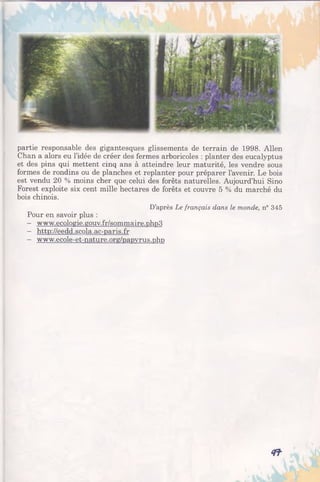partie responsable des gigantesques glissements de terrain de 1998. Allen
Chan a alors eu l’idée de créer des fermes arboricoles : planter des eucalyptus
et des pins qui mettent cinq ans à atteindre leur maturité, les vendre sous
formes de rondins ou de planches et replanter pour préparer l’avenir. Le bois
est vendu 20 % moins cher que celui des forêts naturelles. Aujourd’hui Sino
Forest exploite six cent mille hectares de forêts et couvre 5 % du marché du
bois chinois.
D’après Le français dans le monde, n° 345
Pour en savoir plus :
- www.ecologie.gouv.fr/sommaire.phn3
- http://eedd.scola.ac-paris.fr
- www.ecole-et-nature.org/papvrus.php
4 î
 