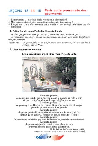 100
4. L’instrument elle joue est le violon ou le violoncelle
5. Mes parents aiment bien la musi ue j’écoute tant mieux
6. Les jeunes elle s’est occupée cette année lui ont envo é une lettre pour la
remercier.
11. Faites des phrases à l’aide des éléments donnés :
xemple
12. Lisez et apprenez par cœur.
Les amnésiques n’ont rien vécu d’inoubliable
uoi tu penses
e pense ue j’ai du mal à dormir uand je prends un ca é le soir
et pourtant c’est c a ue ois pareil j’en prends un.
uoi tu penses
e pense ue les Belges ui disent d ner pour déjeuner et souper
pour d ner ne soupent donc jamais.
uoi tu penses
e pense ue je déteste u’on me demande Tu sais uoi
surtout u’en général comme un con je réponds on.
uoi tu penses
e pense ue ça ne doit pas tre dr le tous les jours de vivre avec moi.
uoi tu penses
e pense ue j’étais certain mais alors certain
ue tu ailles me poser cette uestion-là.
. Le Tellier Le astor stral 1998
extrait de
LEÇONS 13–14–15 Paris ou la promenade des
gourmands
 