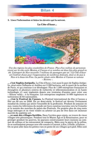 101
Bilan 4
1. Lisez l’information et faites les devoirs qui la suivent.
La Côte d’Azur…
Une des régions les plus ensoleillées de France. Plus d’un million de personnes
C
C
C
« Riviera ».
… c’est Sophia-Antipolis. La te d’ ur c’est aussi le parc de op ia- ntipo-
lis situé entre Valbonne et ntibes sur 2 300 ectares soit le uart de la sur ace
de Paris et ui continue à se développer. Plus de 1 200 entreprises rançaises et
étrangères et plusieurs centres de rec erc e et télécommunication et en aute
tec nologie s’ sont implantés depuis une trentaine d’années pour créer une
ilicon valle à la rançaise. Les entreprises emploient 14 000 ingénieurs et
tec niciens de 63 nationalités.
… c’est le Festival de Cannes. Le estival international du lm à annes a
té ses 60 ans en 2006. n un demi-siècle le estival est devenu l’événement
mondial du cinéma ui attire l’ensemble de la pro ession. Pendant de semaine en
mai toutes les télévisions du monde ont leurs caméras tournées vers la roisette
et la montée des marc es du palais des estivals. n projette plus de cin cents
longs métrages et on vient vendre ou ac eter un peu de r ve dans cet immense
marc é du septième art.
ans l’arrière-pa s niçois on trouve de vieux
villages très pittores ues. Pendant tout le Mo en ge et la enaissance pour se
protéger pendant les guerres les pa sans construisaient leurs maisons au som-
met de collines et les entouraient de remparts. B tis avec la pierre de la colline
ils se con ondaient pres ue avec elle comme à oara é à e à Peille à alicon
n ne peut aller dans les petites rues en pente de ces villages u’à pied. lles sont
 